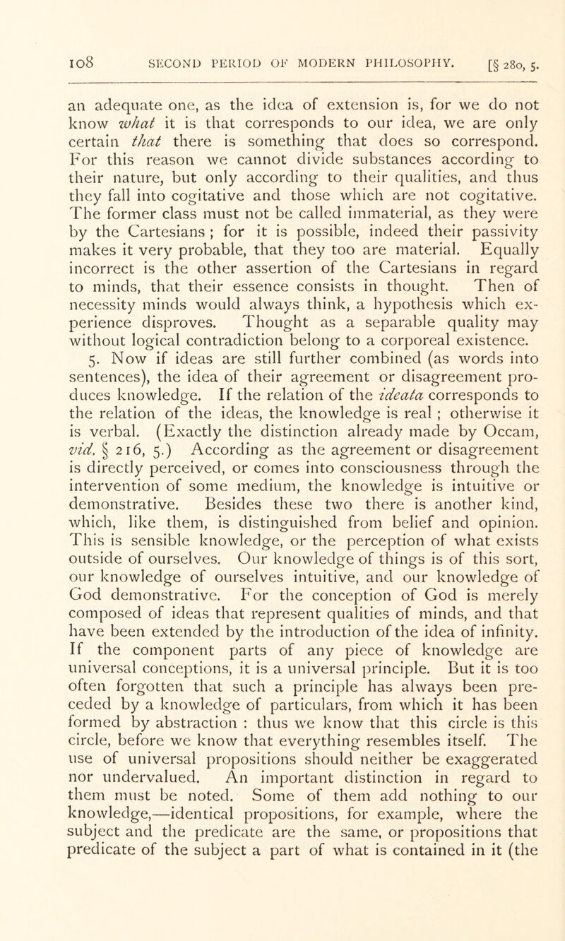 an adequate one, as the idea of extension is, for we do not know what it is that corresponds to our idea, we are only certain that there is something that does so correspond. For this reason we cannot divide substances according to their nature, but only according to their qualities, and thus they fall into cogitative and those which are not cogitative. The former class must not be called immaterial, as they were by the Cartesians ; for it is possible, indeed their passivity makes it very probable, that they too are material. Equally incorrect is the other assertion of the Cartesians in regard to minds, that their essence consists in thought. Then of necessity minds would always think, a hypothesis which ex- perience disproves. Thought as a separable quality may without logical contradiction belong to a corporeal existence. 5. Now if ideas are still further combined (as words into sentences), the idea of their agreement or disagreement pro- duces knowledge. If the relation of the ideata corresponds to the relation of the ideas, the knowledge is real ; otherv/ise it is verbal. (Exactly the distinction already made by Occam, vid. § 216, 5.) According as the agreement or disagreement is directly perceived, or comes into consciousness through the intervention of some medium, the knowledge is intuitive or demonstrative. Besides these two there is another kind, which, like them, is distinguished from belief and opinion. This is sensible knowledge, or the perception of what exists outside of ourselves. Our knowledge of things is of this sort, our knowledge of ourselves intuitive, and our knowledge of God demonstrative. For the conception of God is merely composed of ideas that represent qualities of minds, and that have been extended by the introduction of the idea of infinity. If the component parts of any piece of knowledge are universal conceptions, it is a universal principle. But it is too often forgotten that such a principle has always been pre- ceded by a knowledge of particulars, from which it has been formed by abstraction : thus we know that this circle is this circle, before we know that everything resembles itself. The use of universal propositions should neither be exaggerated nor undervalued. An important distinction in regard to them must be noted. Some of them add nothing to our knowledge,—identical propositions, for example, where the subject and the predicate are the same, or propositions that predicate of the subject a part of what is contained in it (the