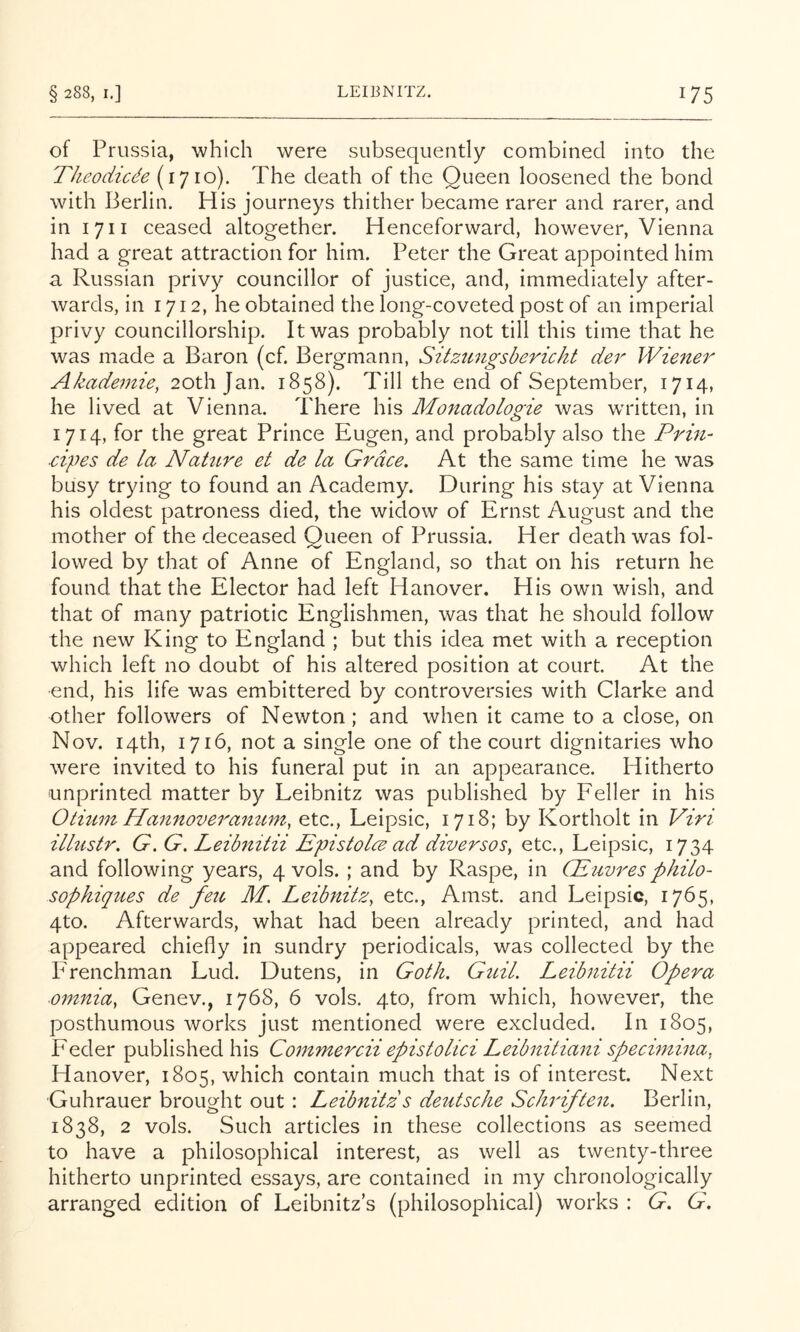 of Prussia, which were subsequently combined into the TheodiUe (1710). The death of the Queen loosened the bond with Berlin. His journeys thither became rarer and rarer, and in I 711 ceased altogether. Henceforward, however, Vienna had a great attraction for him. Peter the Great appointed him a Russian privy councillor of justice, and, immediately after- Avards, in 1712, he obtained the long-coveted post of an imperial privy councillorship. It was probably not till this time that he was made a Baron (cf. Bergmann, Sitzimgsbericht der Wiener Akademie, 20th Jan. 1858). Till the end of September, 1714, he lived at Vienna. There his Monadologie was written, in 1714, for the great Prince Eugen, and probably also the Prin- ■cipes de la Nahtre et de la Grace. At the same time he was busy trying to found an Academy. During his stay at Vienna his oldest patroness died, the widow of Ernst August and the mother of the deceased Queen of Prussia. Her death was fol- lowed by that of Anne of England, so that on his return he found that the Elector had left Hanover. His own wish, and that of many patriotic Englishmen, was that he should follow the new King to England ; but this idea met with a reception which left no doubt of his altered position at court. At the ■end, his life was embittered by controversies with Clarke and other followers of Newton ; and when it came to a close, on Nov. 14th, 1716, not a single one of the court dignitaries who were invited to his funeral put in an appearance. Hitherto unprinted matter by Leibnitz was published by Feller in his Otium Hannoveranum, etc., Leipsic, 1718; by Kortholt in Viri ilhistr. G. G. Leibnztii Epistolce ad diversoSy etc., Leipsic, 1734 and following years, 4 vols. ; and by Raspe, in Gdiivres philo- sophiques de feu M. LeibnitZy etc., Amst. and Leipsic, 1765, 4to. Afterwards, what had been already printed, and had appeared chiefly in sundry periodicals, was collected by the PTenchman Lud. Dutens, in Goth. Gicil. Leibnitii Opera omniay Genev., 1768, 6 vols. 4to, from which, however, the posthumous works just mentioned were excluded. In 1805, Feeler published his Commercii epistolici Leibnitiani speciminay Hanover, 1805, which contain much that is of interest. Next Guhrauer brought out : Leibnitz s deutsche Schriften. Berlin, 1838, 2 vols. Such articles in these collections as seemed to have a philosophical interest, as well as twenty-three hitherto unprinted essays, are contained in my chronologically arranged edition of Leibnitz’s (philosophical) works : G. G.