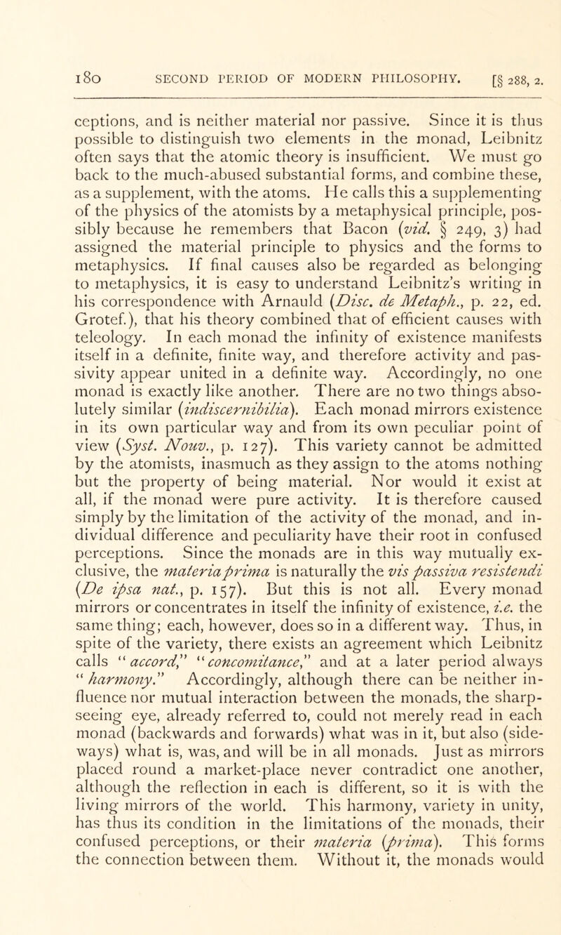 i8o ceptions, and is neither material nor passive. Since it is thus possible to distinguish two elements in the monad, Leibnitz often says that the atomic theory is insufficient. We must go back to the much-abused substantial forms, and combine these, as a supplement, with the atoms. He calls this a supplementing of the physics of the atomists by a metaphysical principle, pos- sibly because he remembers that Bacon {vid, § 249, 3) had assigned the material principle to physics and the forms to metaphysics. If final causes also be regarded as belonging to metaphysics, it is easy to understand Leibnitz’s writing in his correspondence with Arnauld {Disc, de Metaph., p. 22, ed. Grotef.), that his theory combined that of efficient causes with teleology. In each monad the infinity of existence manifests itself in a definite, finite way, and therefore activity and pas- sivity appear united in a definite way. Accordingly, no one monad is exactly like another. There are no two things abso- lutely similar {indiscernibilia). Each monad mirrors existence in its own particular way and from its own peculiar point of view {Syst. Nouv., p. 127). This variety cannot be admitted by the atomists, inasmuch as they assign to the atoms nothing but the property of being material. Nor would it exist at all, if the monad were pure activity. It is therefore caused simply by the limitation of the activity of the monad, and in- dividual difference and peculiarity have their root in confused perceptions. Since the monads are in this way mutually ex- clusive, the materiaprima is naturally the vis passiva resistendi {De ipsa nat., p, 157). But this is not all. Every monad mirrors or concentrates in itself the infinity of existence, i.e. the same thing; each, however, does so in a different way. Thus, in spite of the variety, there exists an agreement which Leibnitz calls ''accordP ''cone omit a7iceP and at a later period always “ harmony.'' Accordingly, although there can be neither in- fluence nor mutual interaction between the monads, the sharp- seeing eye, already referred to, could not merely read in each monad (backwards and forwards) what was in it, but also (side- ways) what is, was, and will be in all monads. Just as mirrors placed round a market-place never contradict one another, although the reflection in each is different, so it is with the living mirrors of the world. This harmony, variety in unity, has thus its condition in the limitations of the monads, their confused perceptions, or their materia (prwia). This forms the connection between them. Without it, the monads would