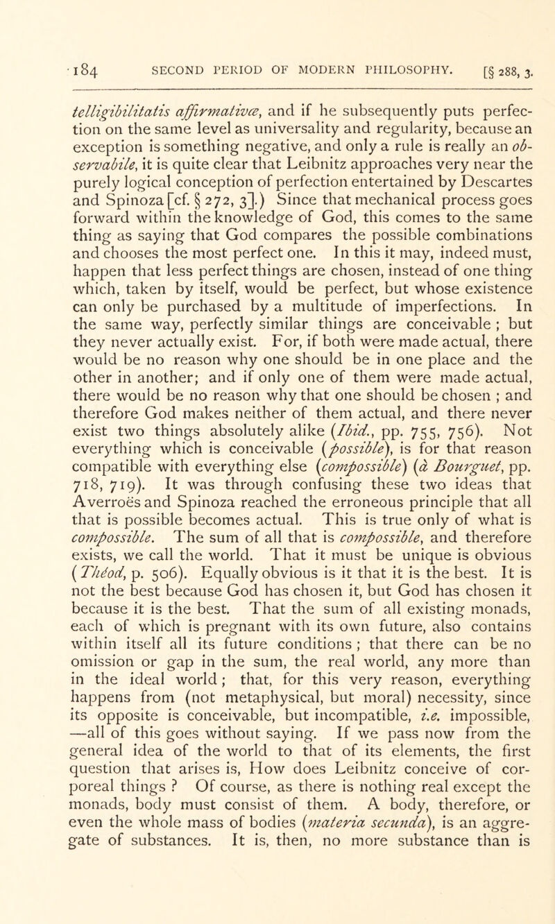 telli^ibUitatis affirmativce^ and if he subsequently puts perfec- tion on the same level as universality and regularity, because an exception is something negative, and only a rule is really an ob- servabile, it is quite clear that Leibnitz approaches very near the purely logical conception of perfection entertained by Descartes and Spinoza [cf. § 272, 3].) Since that mechanical process goes forward within the knowledge of God, this comes to the same thing as saying that God compares the possible combinations and chooses the most perfect one. In this it may, indeed must, happen that less perfect things are chosen, instead of one thing which, taken by itself, would be perfect, but whose existence can only be purchased by a multitude of imperfections. In the same way, perfectly similar things are conceivable ; but they never actually exist. For, if both were made actual, there would be no reason why one should be in one place and the other in another; and if only one of them were made actual, there would be no reason why that one should be chosen ; and therefore God makes neither of them actual, and there never exist two things absolutely alike [Ibid., pp. 755, 756). Not everything which is conceivable {possible), is for that reason compatible with everything else {compossible) {a Bourgiiet, pp. 718, 719). It was through confusing these two ideas that Averroes and Spinoza reached the erroneous principle that all that is possible becomes actual. This is true only of what is compossible. The sum of all that is coynpossible, and therefore exists, we call the world. That it must be unique is obvious {Th^od, p. 506). Equally obvious is it that it is the best. It is not the best because God has chosen it, but God has chosen it because it is the best. That the sum of all existing monads, each of which is pregnant with its own future, also contains within itself all its future conditions ; that there can be no omission or gap in the sum, the real world, any more than in the ideal world; that, for this very reason, everything happens from (not metaphysical, but moral) necessity, since its opposite is conceivable, but incompatible, i,e, impossible, —all of this goes without saying. If we pass now from the general idea of the world to that of its elements, the first question that arises is, How does Leibnitz conceive of cor- poreal things } Of course, as there is nothing real except the monads, body must consist of them. A body, therefore, or even the whole mass of bodies {materia, secunda), is an aggre- gate of substances. It is, then, no more substance than is