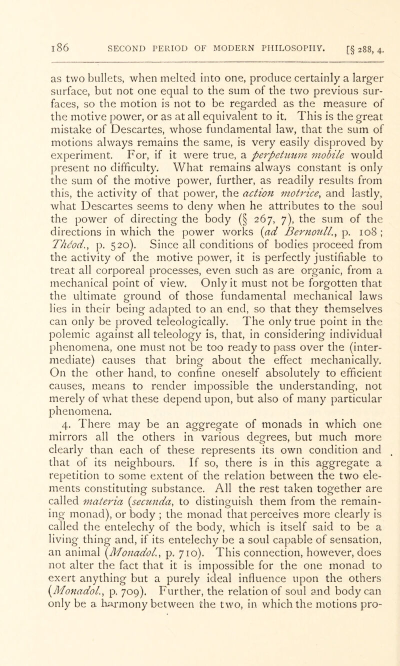 as two bullets, when melted into one, produce certainly a larger surface, but not one equal to the sum of the two previous sur- faces, so the motion is not to be regarded as the measure of the motive power, or as at all equivalent to it. This is the great mistake of Descartes, Avhose fundamental law, that the sum of motions always remains the same, is very easily disproved by experiment. For, if it were true, a perpehmm mobile would present no difficulty. What remains always constant is only the sum of the motive power, further, as readily results from this, the activity of that power, the action motrice, and lastly, what Descartes seems to deny when he attributes to the soul the power of directing the body (§ 267, 7), the sum of the directions in which the power works {ad BernonlL^ p. 108 ; Thdod., p. 520). Since all conditions of bodies proceed from the activity of the motive power, it is perfectly justifiable to treat all corporeal processes, even such as are organic, from a mechanical point of view. Only it must not be forgotten that the ultimate ground of those fundamental mechanical laws lies in their being adapted to an end, so that they themselves can only be proved teleologically. The only true point in the polemic against all teleology is, that, in considering individual phenomena, one must not be too ready to pass over the (inter- mediate) causes that bring about the effect mechanically. On the other hand, to confine oneself absolutely to efficient causes, means to render impossible the understanding, not merely of what these depend upon, but also of many particular phenomena. 4. There may be an aggregate of monads in which one mirrors all the others in various degrees, but much more clearly than each of these represents its own condition and that of its neighbours. If so, there is in this aggregate a repetition to some extent of the relation between the two ele- ments constituting substance. All the rest taken together are called 7nate7da (secunda, to distinguish them from the remain- ing monad), or body ; the monad that perceives more clearly is called the entelechy of the body, which is itself said to be a living thing and, if its entelechy be a soul capable of sensation, an animal {^MonadoL, p. 710). This connection, however, does not alter the fact that it is impossible for the one monad to exert anything but a purely ideal influence upon the others {Monadol., p. 709). Further, the relation of soul and body can only be a Iwmony between the two, in which the motions pro-