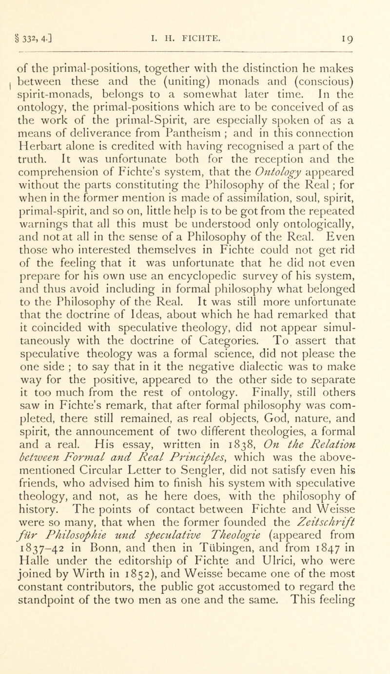 of the primal-positions, together with the distinction he makes between these and the (uniting) monads and (conscious) spirit-monads, belongs to a somewhat later time. In the ontology, the primal-positions which are to be conceived of as the work of the primal-Spirit, are especially spoken of as a means of deliverance from Pantheism ; and in this connection Herbart alone is credited with having recognised a part of the truth. It was unfortunate both for the reception and the comprehension of Fichte’s system, that the Ontology appeared without the parts constituting the Philosophy of the Real ; for when in the former mention is made of assimilation, soul, spirit, primal-spirit, and so on, little help is to be got from the repeated warnings that all this must be understood only ontologically, and not at all in the sense of a Philosophy of the Real. Even those who interested themselves in Fichte could not get rid of the feeling that it was unfortunate that he did not even prepare for his own use an encyclopedic survey of his system, and thus avoid including in formal philosophy what belonged to the Philosophy of the Real. It was still more unfortunate that the doctrine of Ideas, about which he had remarked that it coincided with speculative theology, did not appear simul- taneously with the doctrine of Categories. To assert that speculative theology was a formal science, did not please the one side ; to say that in it the negative dialectic was to make way for the positive, appeared to the other side to separate it too much from the rest of ontology. Finally, still others saw in Fichte’s remark, that after formal philosophy was com- pleted, there still remained, as real objects, God, nature, and spirit, the announcement of two different theologies, a formal and a real. His essay, written in 1838, On the Relation betwee^i Formal and Real Principles, which w'as the above- mentioned Circular Letter to Sengler, did not satisfy even his friends, who advised him to finish his system with speculative theology, and not, as he here does, with the philosophy of history. The points of contact between Fichte and Weisse were so many, that when the former founded the Zeitschrift fiir Philosopliie ^ind speculative Theologie (appeared from 1837-42 in Bonn, and then in Tubingen, and from 1847 in Halle under the editorship of Fichte and Ulrici, who were joined by Wirth in 1852), and Weisse became one of the most constant contributors, the public got accustomed to regard the standpoint of the two men as one and the same. This feeling