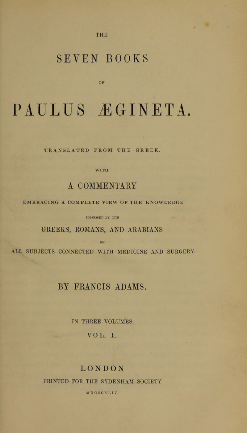 SEVEN BOOKS OF PAULUS ^GINETA. TRANSLATED FROM THE GREEK. WITH A COMMENTARY EMBRACING A COMPLETE VIEW OF THE KNOWLEDGE POSSESSED DY ΤΠΒ GREEKS, ROMANS, AND ARABIANS ON ALL SUBJECTS CONNECTED WITH MEDICINE AND SURGERY. BY FRANCIS ADAMS. IN THREE VOLUMES. VOL. I. LONDON PRINTED FOR THE SYDENHAM SOCIETY