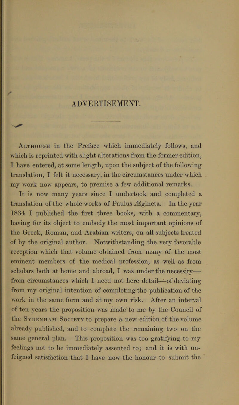 ADVERTISEMENT. Although in the Preface which immediately follows^ and which is reprinted with slight alterations from the former edition, I have entered, at some length, upon the subject of the following translation, I felt it necessary, in the cii’cumstances under which my work now appears, to premise a few additional remarks. It is now many years since I undertook and completed a translation of the whole works of Panins ^Egineta. In the year 1834 I published the first three books, with a commentary, haring for its object to embody the most important opinions of the Greek, Roman, and Arabian writers, on all subjects treated of by the original author. Notwithstanding the very favorable reception which that volume obtained from many of the most eminent members of the medical profession, as well as from scholars both at home and abroad, I was under the necessity— from circumstances which I need not here detail—of deviating from my original intention of completing the publication of the work in the same form and at my own risk. After an interval of ten years the proposition was made to me by the Council of the Sydenham Society to prepare a new edition of the illume already published, and to complete the remaining two on the same general plan. This proposition was too gratifjdng to my feelings not to be immediately assented to; and it is with un-