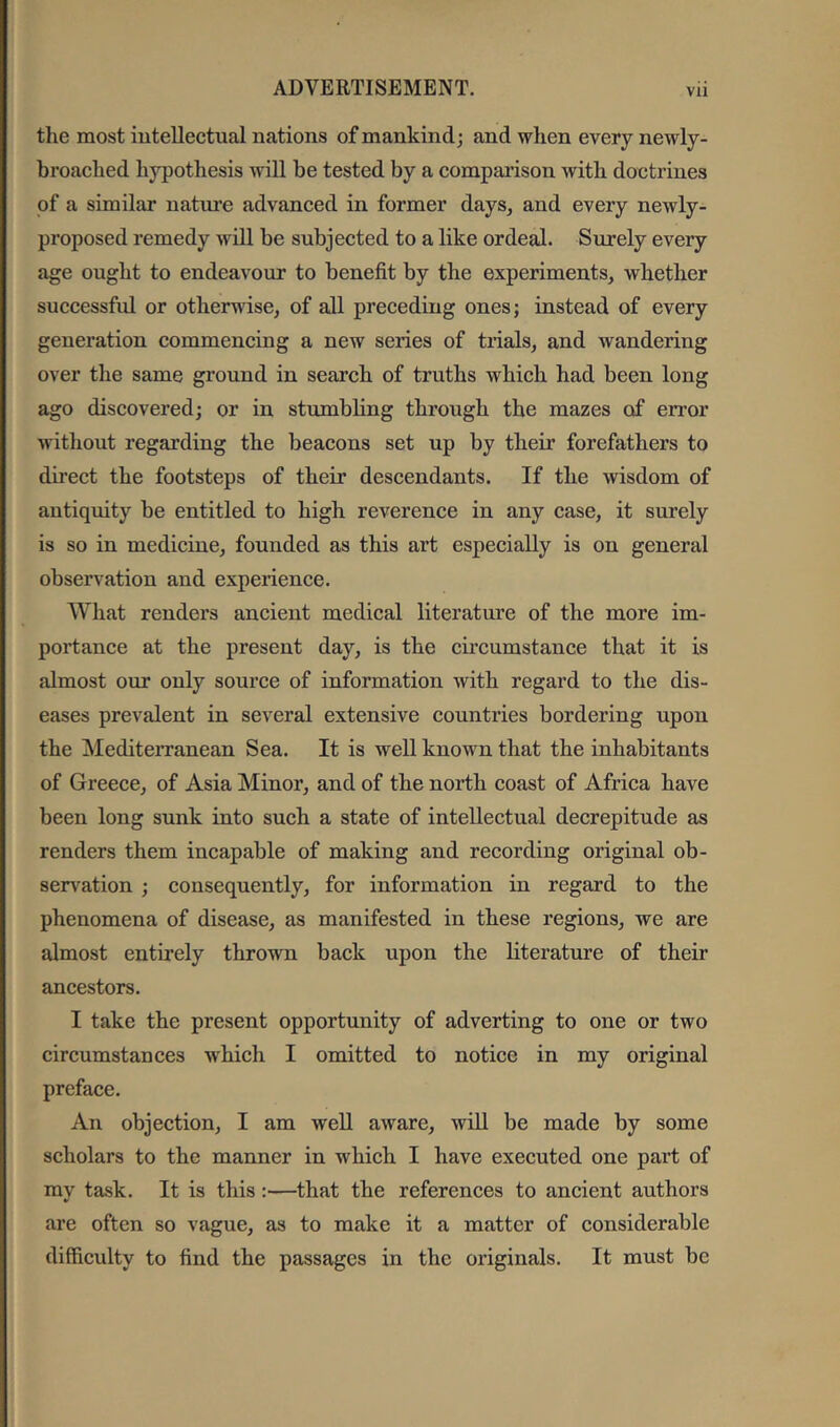 the most iutellectual nations of mankind; and when every newly- broached hypothesis will be tested by a comparison with doctrines of a similar natui’e advanced in former days, and every newly- proposed remedy Avill be subjected to a like ordeal. Surely every age ought to endeavour to benefit by the experiments, whether successful or otherwise, of all preceding ones; instead of every generation commencing a new series of trials, and wandering over the same ground in search of truths which had been long ago discovered; or in stumbling through the mazes of error without regarding the beacons set up by their forefathers to direct the footsteps of their descendants. If the wisdom of antiquity be entitled to high reverence in any case, it surely is so in medicine, founded as this art especially is on general observation and experience. What renders ancient medical literature of the more im- portance at the present day, is the circumstance that it is almost our only source of information with regard to the dis- eases prevalent in several extensive countries bordering upon the Mediterranean Sea. It is well known that the inhabitants of Greece, of Asia Minor, and of the north coast of Africa have been long sunk into such a state of intellectual decrepitude as renders them incapable of making and recording original ob- servation ; consequently, for information in regard to the phenomena of disease, as manifested in these regions, we are almost entirely thrown back upon the literature of their ancestors. I take the present opportunity of adverting to one or two circumstances which I omitted to notice in my original preface. An objection, I am well aware, wiU be made by some scholars to the manner in which I have executed one part of my task. It is this :—that the references to ancient authors are often so vague, as to make it a matter of considerable difficulty to find the passages in the originals. It must be