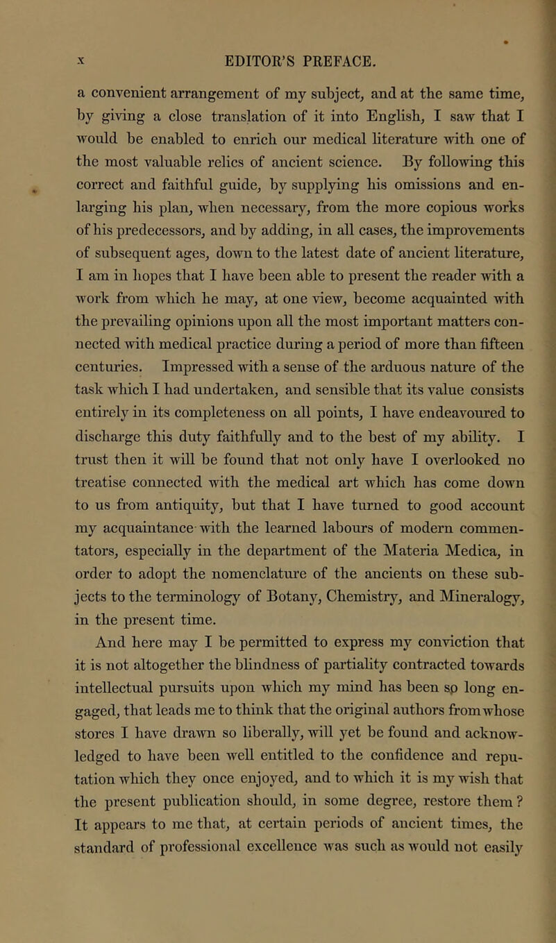 a convenient arrangement of my subject^ and at the same time, by giving a close translation of it into English, I saw that I Avould be enabled to enrich our medical literature with one of the most valuable relics of ancient science. By following this correct and faithful guide, by supplying his omissions and en- larging his plan, when necessary, from the more copious works of his predecessors, and by adding, in all cases, the improvements of subsequent ages, down to the latest date of ancient literature, I am in hopes that I have been able to present the reader with a work from which he may, at one view, become acquainted with the prevailing opinions upon all the most important matters eon- nected with medical practice during a period of more than fifteen centuries. Impressed with a sense of the arduous nature of the task which I had undertaken, and sensible that its value consists entirely in its completeness on all points, I have endeavoured to discharge this duty faithfully and to the best of my ability. I trust then it will be found that not only have I overlooked no treatise connected with the medical art which has come doum to us from antiquity, but that I have turned to good account my acquaintance with the learned labours of modern commen- tators, especially in the department of the Materia Medica, in order to adopt the nomenclatm'e of the ancients on these sub- jects to the terminology of Botany, Chemistry, and Mineralogy, in the present time. And here may I be permitted to express my convietion that it is not altogether the blindness of partiahty contracted towards intellectual pursuits upon which my mind has been sp long en- gaged, that leads me to think that the original authors fromAvliose stores I have drawn so liberally, will yet be found and acknow- ledged to have been well entitled to the eonfidence and repu- tation which they once enjoyed, and to which it is my wish that the present publication should, in some degree, restore them ? It appears to me that, at eertain periods of ancient times, the standard of professional excellence was such as would not easily