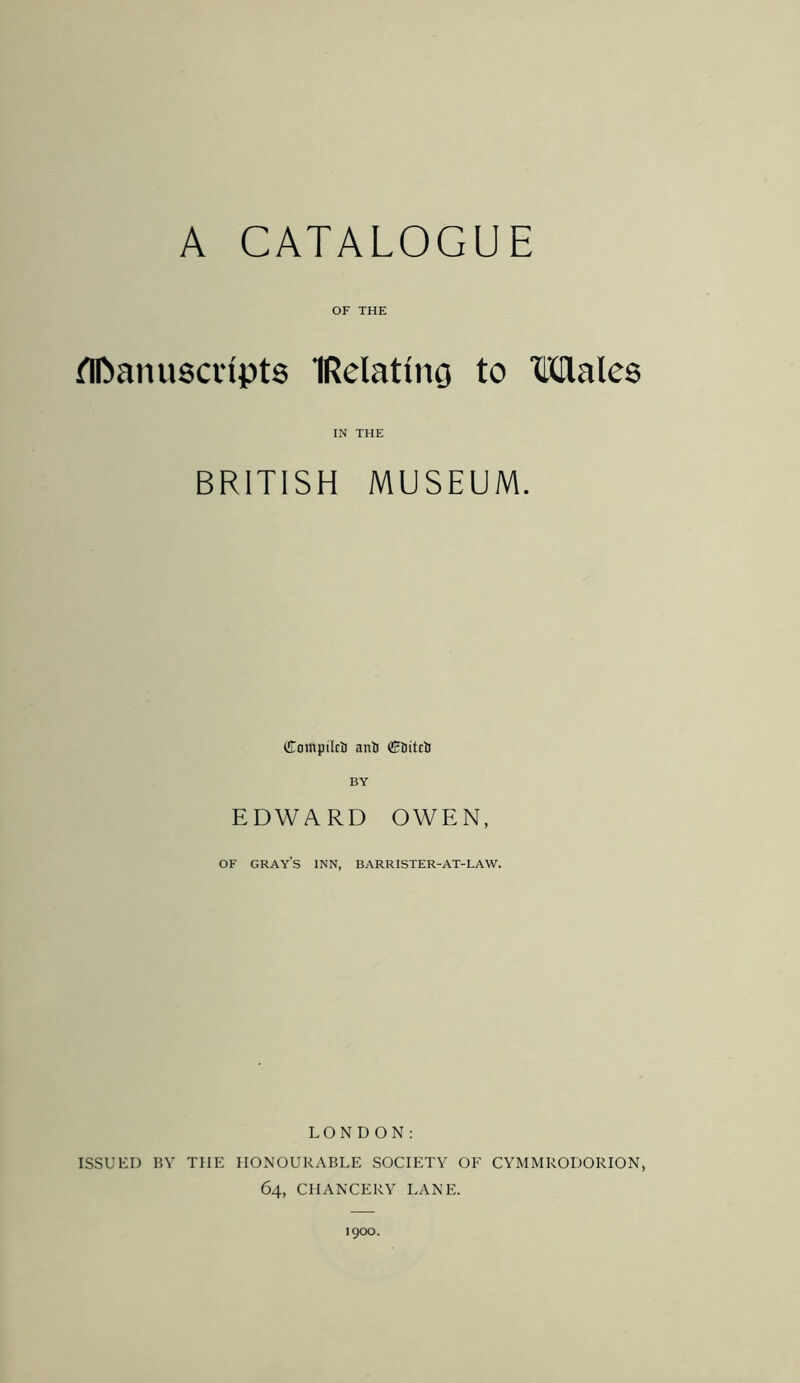 A CATALOGUE OF THE Manuscripts TRelatmg to Males IN THE BRITISH MUSEUM. CompilctJ anti dFtiitctJ BY EDWARD OWEN, OF gray’s inn, barrister-at-law. LONDON: ISSUED BY TIIE HONOURABLE SOCIETY OF CYMMRODORION, 64, CHANCERY LANE. 1900.