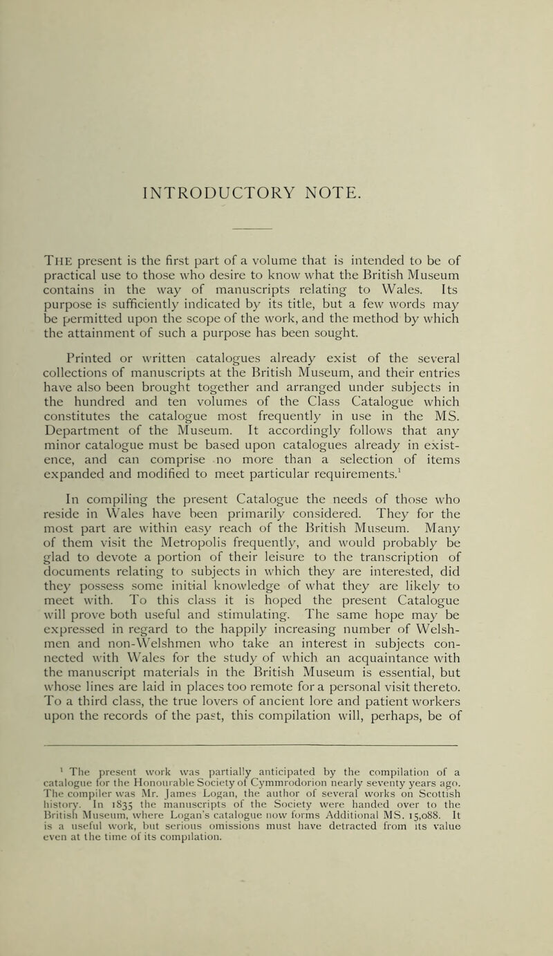 INTRODUCTORY NOTE. TlIE present is the first part of a volume that is intended to be of practical use to those who desire to know what the British Museum contains in the way of manuscripts relating to Wales. Its purpose is sufficiently indicated by its title, but a few words may be permitted upon the scope of the work, and the method by which the attainment of such a purpose has been sought. Printed or written catalogues already exist of the several collections of manuscripts at the British Museum, and their entries have also been brought together and arranged under subjects in the hundred and ten volumes of the Class Catalogue which constitutes the catalogue most frequently in use in the MS. Department of the Museum. It accordingly follows that any minor catalogue must be based upon catalogues already in exist- ence, and can comprise no more than a selection of items expanded and modified to meet particular requirements.1 In compiling the present Catalogue the needs of those who reside in Wales have been primarily considered. They for the most part are within easy reach of the British Museum. Many of them visit the Metropolis frequently, and would probably be glad to devote a portion of their leisure to the transcription of documents relating to subjects in which they are interested, did they possess some initial knowledge of what they are likely to meet with. To this class it is hoped the present Catalogue will prove both useful and stimulating. The same hope may be expressed in regard to the happily increasing number of Welsh- men and non-Welshmen who take an interest in subjects con- nected with Wales for the study of which an acquaintance with the manuscript materials in the British Museum is essential, but whose lines are laid in places too remote fora personal visit thereto. To a third class, the true lovers of ancient lore and patient workers upon the records of the past, this compilation will, perhaps, be of 1 The present work was partially anticipated by the compilation of a catalogue for the Honourable Society of Cymmrodorion nearly seventy years ago. The compiler was Mr. James Logan, the author of several works on Scottish history. In 1835 the manuscripts of the Society were handed over to the British Museum, where Logan’s catalogue now forms Additional MS. 15,088. It is a useful work, but serious omissions must have detracted from its value even at the time of its compilation.