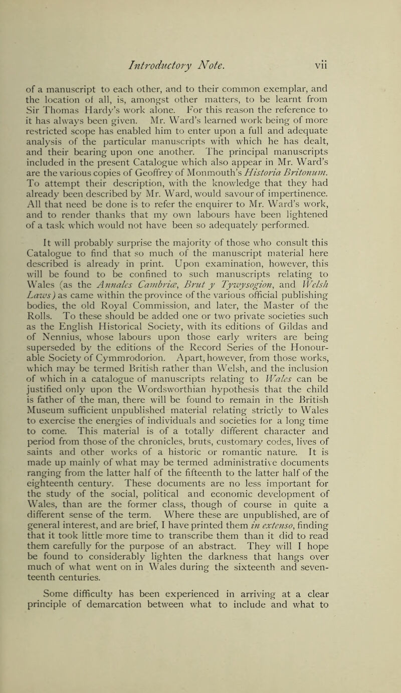 of a manuscript to each other, and to their common exemplar, and the location of all, is, amongst other matters, to be learnt from Sir Thomas Hardy’s work alone. For this reason the reference to it has always been given. Mr. Ward’s learned work being of more restricted scope has enabled him to enter upon a full and adequate analysis of the particular manuscripts with which he has dealt, and their bearing upon one another. The principal manuscripts included in the present Catalogue which also appear in Mr. Ward’s are the various copies of Geoffrey of Monmouth’s Historia Britonum. To attempt their description, with the knowledge that they had already been described by Mr. Ward, would savour of impertinence. All that need be done is to refer the enquirer to Mr. Ward’s work, and to render thanks that my own labours have been lightened of a task which would not have been so adequately performed. It will probably surprise the majority of those who consult this Catalogue to find that so much of the manuscript material here described is already in print. Upon examination, however, this will be found to be confined to such manuscripts relating to Wales (as the Annates Cambria?, Brut y Tywysogion, and Welsh Laws) as came within the province of the various official publishing bodies, the old Royal Commission, and later, the Master of the Rolls. To these should be added one or two private societies such as the English Historical Society, with its editions of Gildas and of Nennius, whose labours upon those early writers are being superseded by the editions of the Record Series of the Honour- able Society of Cymmrodorion. Apart, however, from those works, which may be termed British rather than Welsh, and the inclusion of which in a catalogue of manuscripts relating to Wales can be justified only upon the Wordsworthian hypothesis that the child is father of the man, there will be found to remain in the British Museum sufficient unpublished material relating strictly to Wales to exercise the energies of individuals and societies lor a long time to come. This material is of a totally different character and period from those of the chronicles, bruts, customary codes, lives of saints and other works of a historic or romantic nature. It is made up mainly of what may be termed administrative documents ranging from the latter half of the fifteenth to the latter half of the eighteenth century. These documents are no less important for the study of the social, political and economic development of Wales, than are the former class, though of course in quite a different sense of the term. Where these are unpublished, are of general interest, and are brief, I have printed them in extenso, finding that it took little more time to transcribe them than it did to read them carefully for the purpose of an abstract. They will I hope be found to considerably lighten the darkness that hangs over much of what went on in Wales during the sixteenth and seven- teenth centuries. Some difficulty has been experienced in arriving at a clear principle of demarcation between what to include and what to