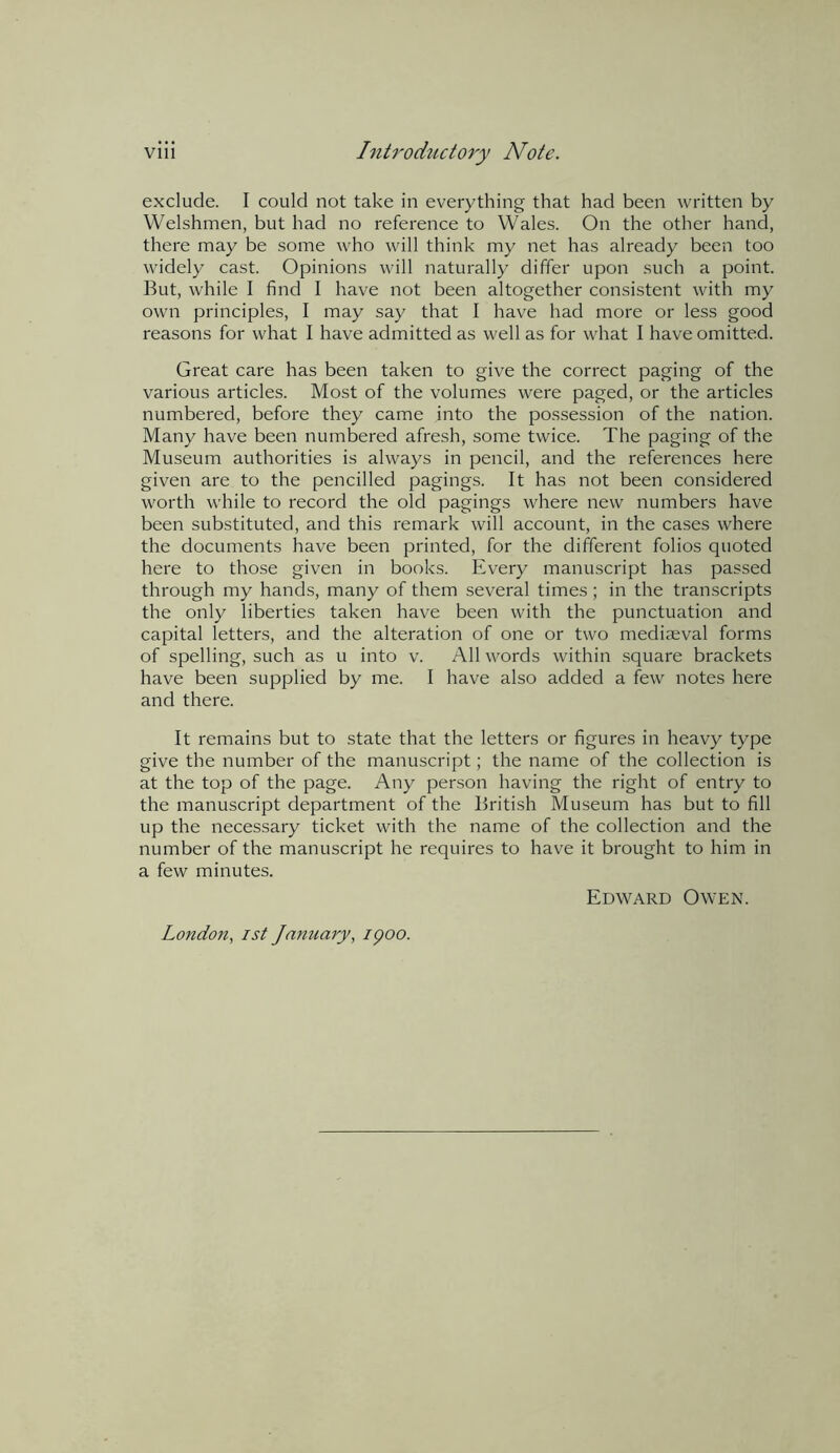 exclude. I could not take in everything that had been written by Welshmen, but had no reference to Wales. On the other hand, there may be some who will think my net has already been too widely cast. Opinions will naturally differ upon such a point. But, while I find I have not been altogether consistent with my own principles, I may say that I have had more or less good reasons for what I have admitted as well as for what I have omitted. Great care has been taken to give the correct paging of the various articles. Most of the volumes were paged, or the articles numbered, before they came into the possession of the nation. Many have been numbered afresh, some twice. The paging of the Museum authorities is always in pencil, and the references here given are to the pencilled pagings. It has not been considered worth while to record the old pagings where new numbers have been substituted, and this remark will account, in the cases where the documents have been printed, for the different folios quoted here to those given in books. Every manuscript has passed through my hands, many of them several times ; in the transcripts the only liberties taken have been with the punctuation and capital letters, and the alteration of one or two mediaeval forms of spelling, such as u into v. All words within square brackets have been supplied by me. I have also added a few notes here and there. It remains but to state that the letters or figures in heavy type give the number of the manuscript; the name of the collection is at the top of the page. Any person having the right of entry to the manuscript department of the British Museum has but to fill up the necessary ticket with the name of the collection and the number of the manuscript he requires to have it brought to him in a few minutes. London, ist January, ipoo. Edward Owen.