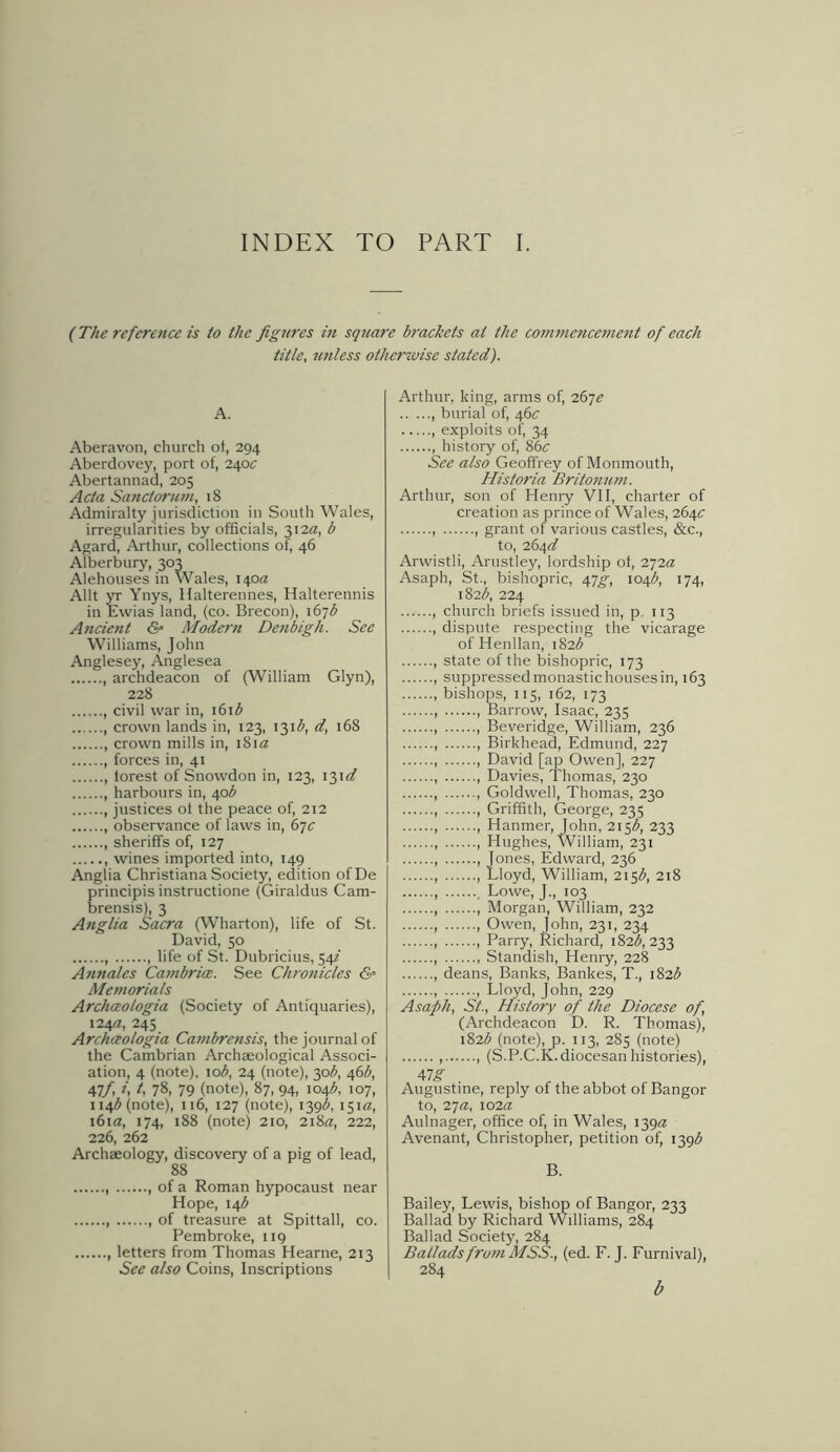 INDEX TO PART I. (The reference is to the figures in square brackets at the commencement of each title, unless otherwise stated). A. Aberavon, church of, 294 Aberdovey, port of, 240c Abertannad, 205 Acta Sanctorum, 18 Admiralty jurisdiction in South Wales, irregularities by officials, 312a, b Agard, Arthur, collections of, 46 Alberbury, 303 Alehouses in Wales, 140a Allt yr Ynys, Halterennes, Halterennis in Ewias land, (co. Brecon), 167$ Ancient & Modern Denbigh. See Williams, John Anglesey, Anglesea , archdeacon of (William Glyn), 228 , civil war in, 161 b , crown lands in, 123, 131^, d, 168 , crown mills in, 181a , forces in, 41 , forest of Snowdon in, 123, 131 d harbours in, 40^ , justices of the peace of, 212 observance of laws in, 67c , sheriffs of, 127 wines imported into, 149 Anglia Christiana Society, edition ofDe principis instructione (Giraldus Cam- brensis), 3 Anglia Sacra (Wharton), life of St. David, 50 life of St. Dubricius, 54? Annales Cambrice. See Chronicles &• Memorials Archceologia (Society of Antiquaries), 124a, 245 Archceologia Cambrensis, the journal of the Cambrian Archaeological Associ- ation, 4 (note), io3, 24 (note), 30b, 46b, i,lf, i, t, 78, 79 (note), 87, 94, 104^ 107, 114^ (note), 116, 127 (note), 139b, 151a, 161 a, 174, 188 (note) 210, 218a, 222, 226, 262 Archaeology, discovery of a pig of lead, 88 , of a Roman hypocaust near Hope, 14^ of treasure at Spittall, co. Pembroke, 119 , letters from Thomas Hearne, 213 See also Coins, Inscriptions Arthur, king, arms of, 2671? , burial of, 46a , exploits of, 34 , history of, 86c See also Geoffrey of Monmouth, Historia Britonum. Arthur, son of Henry VII, charter of creation as prince of Wales, 264a , , grant of various castles, &c., to, 264a? Arwistli, Arustley, lordship of, 272a Asaph, St., bishopric, 47^, 104$, 174, 182b, 224 , church briefs issued in, p. 113 , dispute respecting the vicarage of Henllan, 182# , state of the bishopric, 173 , suppressedmonastichousesin, 163 bishops, 115, 162, 173 , , Barrow, Isaac, 235 , Beveridge, William, 236 , , Birkhead, Edmund, 227 , , David [ap Owen], 227 Davies, Thomas, 230 , , Goldwell, Thomas, 230 , , Griffith, George, 235 , , Hanmer, John, 215^, 233 , 1 Hughes, William, 231 , , Jones, Edward, 236 , , Lloyd, William, 215^, 218 , , Lowe, J., 103 , , Morgan, William, 232 , , Owen, John, 231, 234 , , Parry, Richard, 182^,233 , Standish, Henry, 228 , deans, Banks, Bankes, T., 182^ , , Lloyd, John, 229 Asaph, St., History of the Diocese of, (Archdeacon D. R. Thomas), 182^ (note), p. 113, 285 (note) , , (S.P.C.K. diocesan histories), 47g Augustine, reply of the abbot of Bangor to, 27a, 102a Aulnager, office of, in Wales, 139a Avenant, Christopher, petition of, 139^ B. Bailey, Lewis, bishop of Bangor, 233 Ballad by Richard Williams, 284 Ballad Society, 284 Ballads from MSS., (ed. F. J. Furnival), 284 b