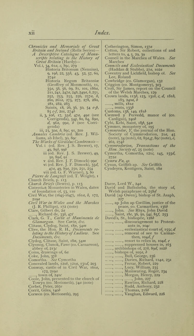 Chronicles and Memorials of Great Britain and Irelatid (Rolls Series)—- A Descriptive Catalogue of Manu- scripts relating to the History of Great Britain (Hardy)— Vol.i, 34, 61a, c, 89c, 279 Historia Britonum (Nennius), 9, 19$, 22, 35^, 43, 52, 57, 60, 274a Historia Regum Britanniae (Geoffrey of Monmouth), n, 35a, 38, 56, 69, 81, 101, 186a, 211,241, 247a, 248,249a, b, 251, 252, 253. 255. 256, 257a, b, 260, 261 a, 275, 277, 278, 280, 281, 282, 283 Saints, 18, 26, 36, 50, 54 e-p, 85 c-f, 201, 274^ ii, 3, \ob, 17, 35^, 47a, 49a (see Corrigenda), 54q, 80, 84, 89a, d, 96a, 99a, b (see Corri- genda) iii, 23, 30a, b, 89^, 91, 200 Annates Cambrice (ed. Rev. J. Wil- liams, ab Ithel), 30, 89c The Works of Giraldus Cambrensis— Vol. i (ed. Rev. J. S. Brewer), 17, 49, 89b, 99b iii (ed. Rev. J. S. Brewer), 49, 50, 89dy 91 v {ed. Rev. I. F. Dimock) 99a vi (ed. Rev. J. F. Dimock), 35^, 47a, 49, 89a, 250, 251, 254 viii (ed. G. F. Warner), 3, 80 Pierre de Langtoft (ed. T. Wright), 1 Church Briefs, p. 113 Church Briefs (Bewes), p. 113 Cistercian Monasteries in Wales, dates of foundation of, 53, no Civil War, the (1645-1647), 161a, b, 172, 219a Civil War in Wales and the Marches (J. R. Phillips), 172 (note) Clare, Gilbert de, la , Richard de, 33$, 47/ Clark, G. T., Cartce et Munimenta de Glaniorgan. See Cartce, &c. Clitauc, Clydog, Saint, 18n, 54m Clive, the Hon. R. H., Documents re- lating to the History of Ludlozo. See Documents, <Sec. Clydog, Clitauc, Saint, i8«, 54772 Clynnog, Clunok, Fawr (co. Carnarvon), abbey of, 2131; Coins, drawings of, 6a Coke, John, 37b Comortha. See Cymortha Concealed lands, 120b, 121 a, 13id, 203 Conway, castle of in Civil War, 161 a, 172, 219a , town of, 240;: Coole, John, presented to the church of Towyn (co. Merioneth), 74a (note) Corbet, Peter, 267e Corrit, Giles, 140^ Corwen (co. Merioneth), 295 Cotherington, Simon, 157a: Cotton, Sir Robert, collections of and letters to, 4, 5, 29, 39 Council in the Marches of Wales. See Marches' Councils and Ecclesiastical Documents (Haddan & Stubbs), 27a, 102a Coventry and Lichfield, bishop of. See Lee, Roland Cowbridge (co. Glamorgan), 132 Criggion (co. Montgomery), 303 Croft, Sir James, report on the Council of the Welsh Marches, 129 Crown lands, 113^, 123, 131$, c, d, 181 b, 183, 240a, b 1 mills, 181a , rents, 1336 Customs, 138, 149, 181^ Cwmwd y Pervedd, manor of (co. Cardigan), 240^ Cybi, Kebi, Saint, 18p, 5472 Cymmer, monastery of, 195 Cymmrodor, Y, the journal of the Hon. Society of Cymmrodorion, 21a, 45 (note), 54 (note), 62, 85a,g, 892: (note), e, 262, 2746 Cymmrodorion, Transactions of the Hon. Society of, 25 (note) Cymortha, Comortha, 121c, 145, 155d, -zyia Cymru Fu, 41 Cynan, Griffith ap. See Griffith Cyndeyrn, Iventigern, Saint, 18a D. Dacre, Lord W., 24a David and Bathsheba, the story of, Welsh paraphrase of, 2582/ David [ap Owen], bishop of St. Asaph, 227 , ap John ap Gwillim, justice of the peace, co. Carmarthen. 136^ , John. See Rhys, John David , Saint, i8e, 36, 50, 54;, 85f, 253 David’s, St., bishopric, 128b , , discouragement to Protest- ants in, i04<r ecclesiastical court of, 1550 rtT , , removal of see to Carmar- then, \o>4d, f , , resort to relics in, \04dy e , , suppressed houses in, 163 , archbishops of, 'Z’jb, 89d, 102b bishops of, 105a, b , , Bull, George, 236 , , Davies, Richard, 114a, 231 , , Ferrar, Robert, 229 , , Lucy, William, 235 , , Mainwaring, Roger, 234 , , Morgan, Henry, 229 , , 1 John, 227 , , Rawlins, Richard, 228 , , Rudd, Anthony, 232 , , Thomas, 218b , , Vaughan, Edward, 228