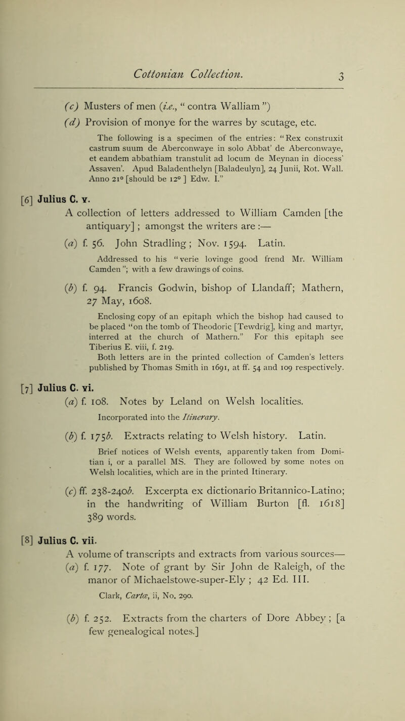 6 (c) Musters of men “ contra Walliam ”) (d) Provision of monye for the warres by scutage, etc. The following is a specimen of fhe entries: “ Rex construxit castrum suum de Aberconwaye in solo Abbat’ de Aberconwaye, et eandem abbathiam transtulit ad locum de Meynan in diocess’ Assaven’. Apud Baladenthelyn [Baladeulyn], 24 Junii, Rot. Wall. Anno 210 [should be 12° ] Edw. I.” [6] Julius C. y. A collection of letters addressed to William Camden [the antiquary] ; amongst the writers are :— («) f. 56. John Stradling; Nov. 1594. Latin. Addressed to his “verie lovinge good frend Mr. William Camden with a few drawings of coins. (1b) f. 94. Francis Godwin, bishop of LlandafT; Mathern, 27 May, 1608. Enclosing copy of an epitaph which the bishop had caused to be placed “on the tomb of Theodoric [Tewdrig], king and martyr, interred at the church of Mathern.” For this epitaph see Tiberius E. viii, f. 219. Both letters are in the printed collection of Camden’s letters published by Thomas Smith in 1691, at ff. 54 and 109 respectively. [7] Julius C. vi. (a) f. 108. Notes by Leland on Welsh localities. Incorporated into the Itinerary. (b) f. 175b. Extracts relating to Welsh history. Latin. Brief notices of Welsh events, apparently taken from Domi- tian i, or a parallel MS. They are followed by some notes on Welsh localities, which are in the printed Itinerary. (c) ff. 238-240$. Excerpta ex dictionario Britannico-Latino; in the handwriting of William Burton [fl. 1618] 389 words. [8] Julius C. vii. A volume of transcripts and extracts from various sources— (a) f. 177. Note of grant by Sir John de Raleigh, of the manor of Michaelstowe-super-Ely ; 42 Ed. III. Clark, Cartce, ii, No. 290. ($) f. 252. Extracts from the charters of Dore Abbey; [a few genealogical notes.]