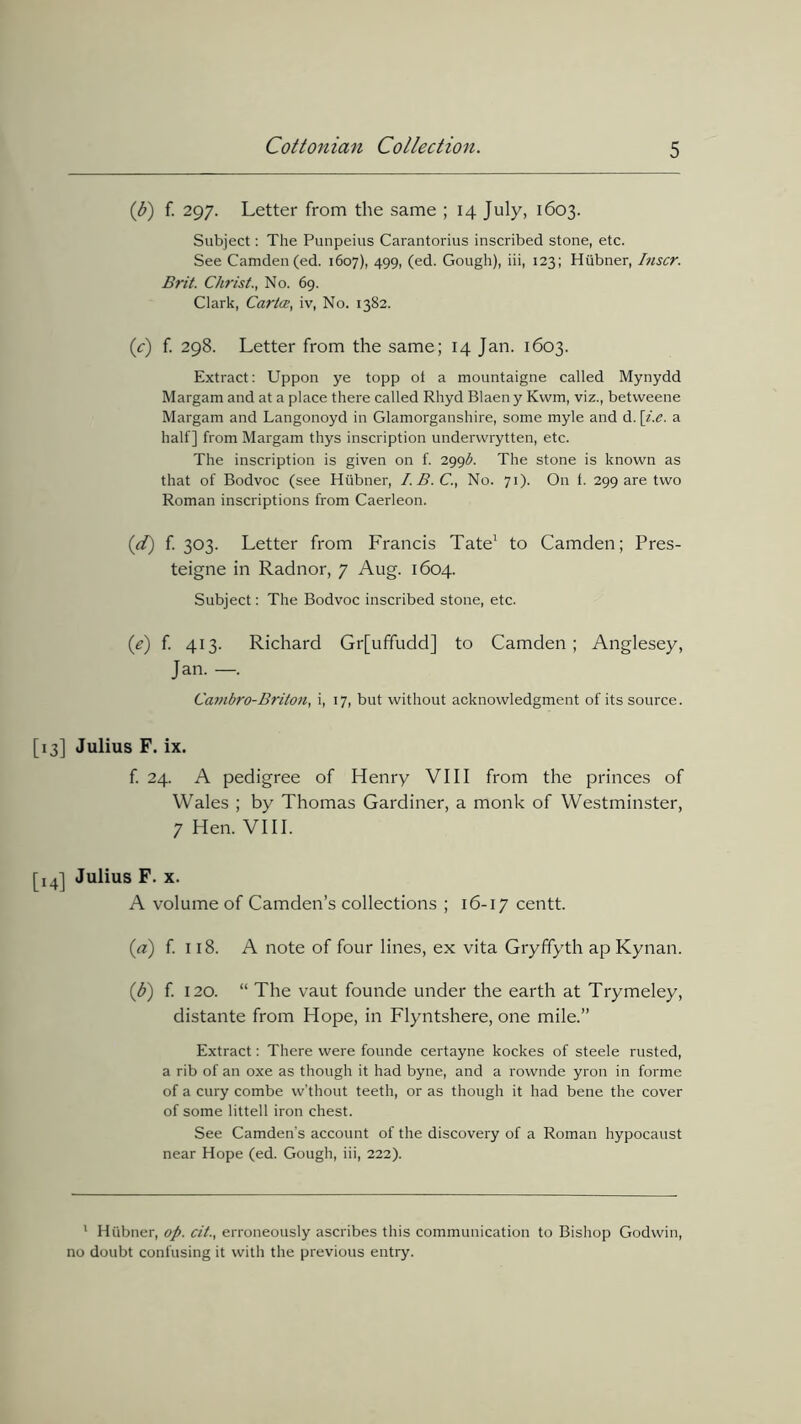 (b) f. 297. Letter from the same ; 14 July, 1603. Subject: The Punpeius Carantorius inscribed stone, etc. See Camden (ed. 1607), 499, (ed. Gough), iii, 123; Hiibner, Inscr. Brit. Christ., No. 69. Clark, Carta, iv, No. 1382. (,c) f. 298. Letter from the same; 14 Jan. 1603. Extract: Uppon ye topp ot a mountaigne called Mynydd Margam and at a place there called Rhyd Blaen y Kwm, viz., betvveene Margam and Langonoyd in Glamorganshire, some myle and d. [i.e. a half] from Margam thys inscription underwrytten, etc. The inscription is given on f. 299^. The stone is known as that of Bodvoc (see Hiibner, I.B.C., No. 71). On f. 299 are two Roman inscriptions from Caerleon. id) f. 303. Letter from Francis Tate1 to Camden; Pres- teigne in Radnor, 7 Aug. 1604. Subject: The Bodvoc inscribed stone, etc. (e) f. 413. Richard Gr[uffudd] to Camden; Anglesey, Jan. —. Cambro-Briton, i, 17, but without acknowledgment of its source. [13] Julius F. ix. f. 24. A pedigree of Henry VIII from the princes of Wales ; by Thomas Gardiner, a monk of Westminster, 7 Hen. VIII. [14] Julius F. x. A volume of Camden’s collections ; 16-17 centt. {a) f. 118. A note of four lines, ex vita Gryffyth ap Kynan. (1b) f. 120. “ The vaut founde under the earth at Trymeley, distante from Hope, in Flyntshere, one mile.” Extract: There were founde certayne kockes of steele rusted, a rib of an oxe as though it had byne, and a rownde yron in forme of a cury combe w'thout teeth, or as though it had bene the cover of some littell iron chest. See Camden's account of the discovery of a Roman hypocaust near Hope (ed. Gough, iii, 222). 1 Hiibner, op. cit., erroneously ascribes this communication to Bishop Godwin, no doubt confusing it with the previous entry.