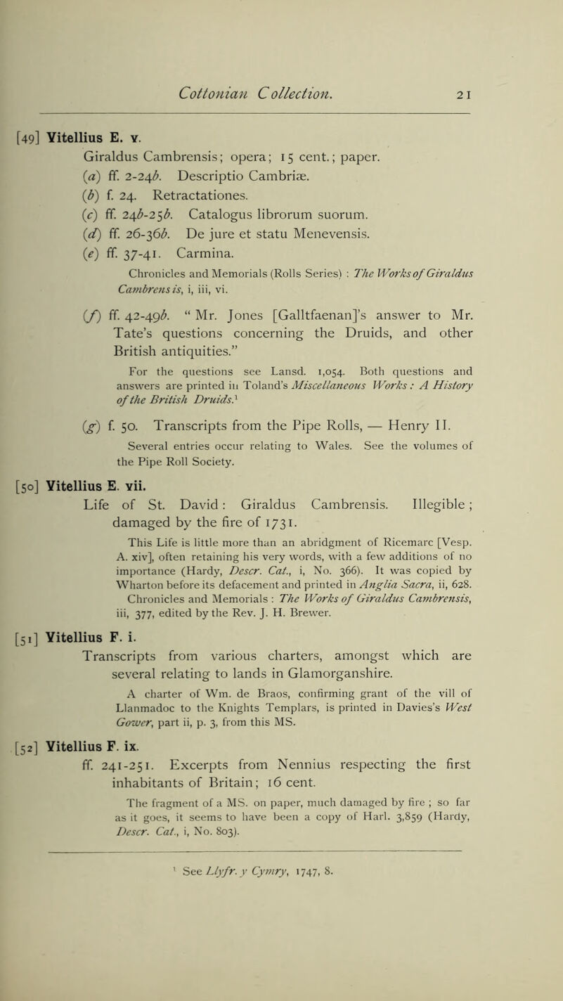 [49] Yitellius E. y. Giraldus Cambrensis; opera; 15 cent.; paper. (a) ff. 2-24^. Descriptio Cambriae. (t>) f. 24. Retractationes. (c) ff. 24^-25^. Catalogus librorum suorum. (d) ff. 26-36b. De jure et statu Menevensis. (e) ff. 37-41. Carmina. Chronicles and Memorials (Rolls Series) : The Works of Giraldus Catnbrens is, i, iii, vi. (f) ff. 42-49^. “ Mr. Jones [GalltfaenanJ’s answer to Mr. Tate’s questions concerning the Druids, and other British antiquities.” For the questions see Lansd. 1,054. Both questions and answers are printed in Toland’s Miscellaneous Works : A History of the British Druids.' {£) f. 50. Transcripts from the Pipe Rolls, — Henry II. Several entries occur relating to Wales. See the volumes of the Pipe Roll Society. [50] Yitellius E. Yii. Life of St. David: Giraldus Cambrensis. Illegible; damaged by the fire of 1731. This Life is little more than an abridgment of Ricemarc [Vesp. A. xiv], often retaining his very words, with a few additions of no importance (Hardy, Descr. Cat., i, No. 366). It was copied by Wharton before its defacement and printed in Anglia Sacra, ii, 628. Chronicles and Memorials : The Works of Giraldus Cambrensis, iii, 377, edited by the Rev. J. H. Brewer. [51] Yitellius F. i. Transcripts from various charters, amongst which are several relating to lands in Glamorganshire. A charter of Wm. de Braos, confirming grant of the vill of Llanmadoc to the Knights Templars, is printed in Davies’s West Gower, part ii, p. 3, from this MS. [52] Yitellius F. ix. ff. 241-251. Excerpts from Nennius respecting the first inhabitants of Britain; 16 cent. The fragment of a MS. on paper, much damaged by fire ; so far as it goes, it seems to have been a copy of Harl. 3,859 (Hardy, Descr. Cat., i, No. 803). See LLyfr. y Cymry, 1747, 8.