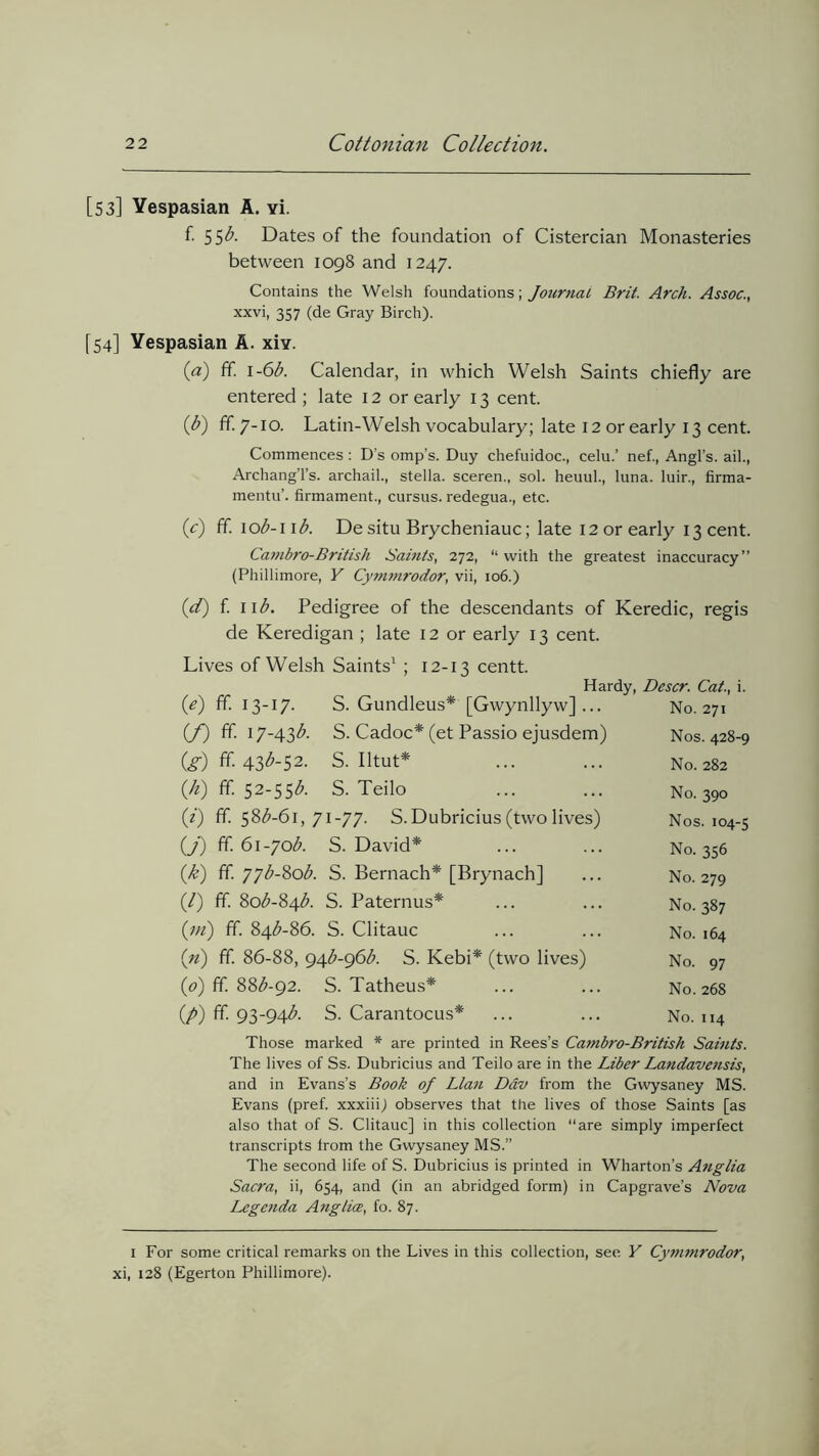 [53] Yespasian A. yi. f. 55b. Dates of the foundation of Cistercian Monasteries between 1098 and 1247. Contains the Welsh foundations; Journal Brit. Arch. Assoc., xxvi, 357 (de Gray Birch). [54] Yespasian A. xiv. (a) ff. 1 -6b. Calendar, in which Welsh Saints chiefly are entered ; late 12 or early 13 cent. (b) ff- 7-10. Latin-Welsh vocabulary; late 12 or early 13 cent. Commences : D's omp’s. Duy chefuidoc., celu.’ nef., Angl’s. ail., ArchangTs. archail., Stella, sceren., sol. heuul., luna. luir., firma- mentu’. firmament., cursus. redegua., etc. (e) ff. iob-i ib. Desitu Brycheniauc; late 12 or early 13 cent. Cambro-British Saints, 272, “ with the greatest inaccuracy” (Phillimore, Y Cymmrodor, vii, 106.) (d) f. iib. Pedigree of the descendants of Keredic, regis de Keredigan ; late 12 or early 13 cent. Lives of Welsh Saints1 ; 12-13 centt. Hardy, Descr. Cat., i. (e) ff. 13-17. S. Gundleus* [Gwynllyw] ... No. 271 (f) ff. 17-4.3b. S. Cadoc* (et Passio ejusdem) Nos. 428-9 (g) ff- 43^-52. S. Iltut* ... ... N0.282 (/*) ff. 52-55b. S. Teilo ... ... No. 390 (i) ff. 58^-61, 71-77. S.Dubricius (two lives) Nos. 104-5 (j) ff. 6i-7ob. S. David* ... ... No. 356 (.k) ff. 77b-8ob. S. Bernach* [Brynach] ... No. 279 (/) ff. 80^-84$. S. Paternus* ... ... No. 387 (m) ff. 84^-86. S. Clitauc ... ... No. 164 («) ff 86-88, g^b-gdb. S. Kebi* (two lives) No. 97 (.0) ff. 88^-92. S. Tatheus* ... ... No. 268 (/>) ff. 93-94b. S. Carantocus* ... ... No. 114 Those marked * are printed in Rees’s Cambro-British Saints. The lives of Ss. Dubricius and Teilo are in the Liber Landavensis, and in Evans’s Book of Llan Ddv from the Gwysaney MS. Evans (pref. xxxiii) observes that the lives of those Saints [as also that of S. Clitauc] in this collection ‘‘are simply imperfect transcripts from the Gwysaney MS.” The second life of S. Dubricius is printed in Wharton’s Anglia Sacra, ii, 654, and (in an abridged form) in Capgrave’s Nova Legenda Anglice, fo. 87. 1 For some critical remarks on the Lives in this collection, see Y Cymmrodor, xi, 128 (Egerton Phillimore).