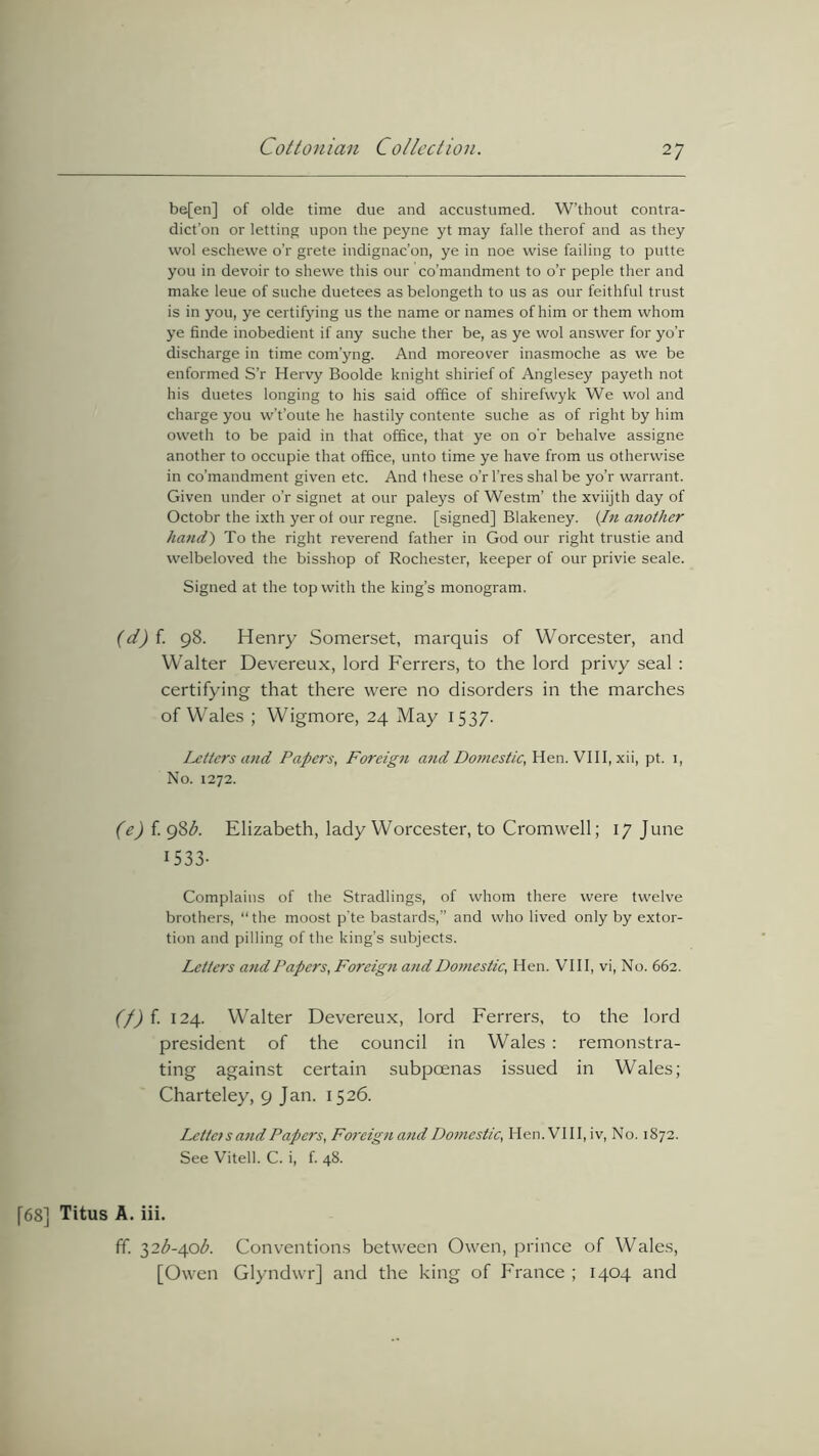 2 7 be[en] of olde time due and accustumed. W’thout contra- dict’on or letting upon the peyne yt may falle therof and as they wol eschewe o’r grete indignac’on, ye in noe wise failing to putte you in devoir to shewe this our co’mandment to o’r peple ther and make leue of suche duetees as belongeth to us as our feithful trust is in you, ye certifying us the name or names of him or them whom ye finde inobedient if any suche ther be, as ye wol answer for yo’r discharge in time com’yng. And moreover inasmoche as we be enformed S’r Hervy Boolde knight shirief of Anglesey payeth not his duetes longing to his said office of shirefwyk We wol and charge you w’t’oute he hastily contente suche as of right by him oweth to be paid in that office, that ye on or behalve assigne another to occupie that office, unto time ye have from us otherwise in co’mandment given etc. And these o’rl’res shal be yo’r warrant. Given under o’r signet at our paleys of Westm’ the xviijth day of Octobr the ixth yer of our regne. [signed] Blakeney. (In another hand) To the right reverend father in God our right trustie and welbeloved the bisshop of Rochester, keeper of our privie seale. Signed at the top with the king’s monogram. (d) {. 98. Henry Somerset, marquis of Worcester, and Walter Devereux, lord Ferrers, to the lord privy seal : certifying that there were no disorders in the marches of Wales ; Wigmore, 24 May 1537. Letters and Papers, Foreign and Domestic, Hen. VIII, xii, pt. 1, No. 1272. (e) f. 98b. Elizabeth, lady Worcester, to Cromwell; 17 June 1533- Complains of the Stradlings, of whom there were twelve brothers, “ the moost p’te bastards,” and who lived only by extor- tion and pilling of the king’s subjects. Letters and Papers, Foreign and Domestic, Hen. VIII, vi, No. 662. (f) f. 124. Walter Devereux, lord Ferrers, to the lord president of the council in Wales : remonstra- ting against certain subpoenas issued in Wales; Charteley, 9 Jan. 1526. Letto s and Papers, Fo7'eign and Domestic, Hen. VIII, iv, No. 1872. See Vitell. C. i, f. 48. [68] Titus A. iii. ff. 32^-40^. Conventions between Owen, prince of Wales, [Owen Glyndwr] and the king of France ; 1404 and