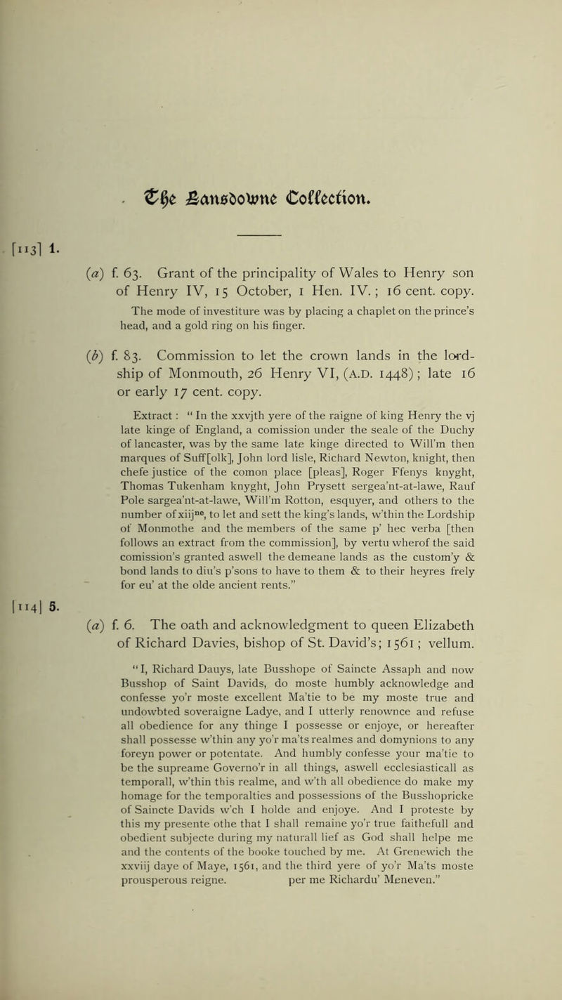 £au0&o>#ne Coftkcfton r113i 1. {a) f. 63. Grant of the principality of Wales to Henry son of Henry IV, 15 October, 1 Hen. IV.; 16 cent. copy. The mode of investiture was by placing a chaplet on the prince’s head, and a gold ring on his finger. (1b) f. 83. Commission to let the crown lands in the lord- ship of Monmouth, 26 Henry VI, (a.d. 1448); late 16 or early 17 cent. copy. Extract: “ In the xxvjth yere of the raigne of king Henry the vj late kinge of England, a comission under the seale of the Duchy of lancaster, was by the same late kinge directed to Will’m then marques of Suff[olk], John lord lisle, Richard Newton, knight, then chefe justice of the comon place [pleas], Roger Ffenys knyght, Thomas Tukenham knyght, John Prysett sergea'nt-at-lawe, Rauf Pole sargea’nt-at-lawe, WiH’m Rotton, esquyer, and others to the number of xiijne, to let and sett the king’s lands, w’thin the Lordship of Monmothe and the members of the same p’ hec verba [then follows an extract from the commission], by vertu wherof the said comission’s granted aswell the demeane lands as the custom’y & bond lands to din’s p’sons to have to them & to their heyres frely for eu’ at the olde ancient rents.” I * 141 5- (1a) f. 6. The oath and acknowledgment to queen Elizabeth of Richard Davies, bishop of St. David’s; 1561; vellum. “ I, Richard Dauys, late Busshope of Saincte Assaph and now Busshop of Saint Davids, do moste humbly acknowledge and confesse yo’r moste excellent Ma’tie to be my moste true and undowbted soveraigne Ladye, and I utterly renownce and refuse all obedience for any thinge I possesse or enjoye, or hereafter shall possesse w’thin any yo’r ma’ts realmes and domynions to any foreyn power or potentate. And humbly confesse your ma’tie to be the supreame Governo’r in all things, aswell ecclesiasticall as temporal!, w’thin this realme, and w’th all obedience do make my homage for the temporalties and possessions of the Busshopricke of Saincte Davids w’ch I holde and enjoye. And I proteste by this my presente othe that I shall remaine yo’r true faithefull and obedient subjecte during my naturall lief as God shall helpe me and the contents of the booke touched by me. At Grenewich the xxviij daye of Maye, 1561, and the third yere of yo’r Ma’ts moste prousperous reigne. per me Richardu’ Meneven.”