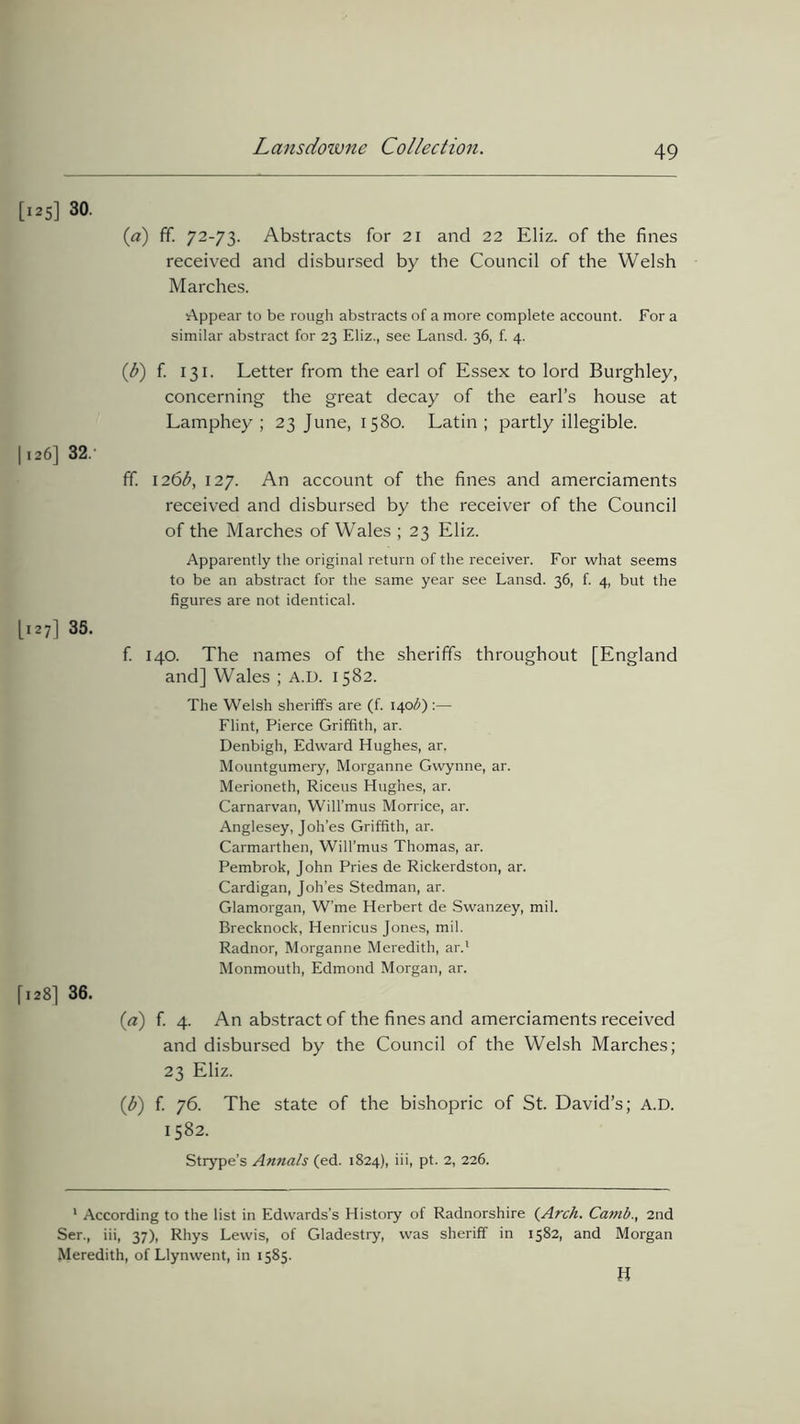[125] 30. (a) ff. 72-73. Abstracts for 21 and 22 Eliz. of the fines received and disbursed by the Council of the Welsh Marches. Appear to be rough abstracts of a more complete account. For a similar abstract for 23 Eliz., see Lansd. 36, f. 4. (b) f. 131. Letter from the earl of Essex to lord Burghley, concerning the great decay of the earl’s house at Lamphey ; 23 June, 1580. Latin; partly illegible. 1126] 32.' ff. 126^, 127. An account of the fines and amerciaments received and disbursed by the receiver of the Council of the Marches of Wales ; 23 Eliz. Apparently the original return of the receiver. For what seems to be an abstract for the same year see Lansd. 36, f. 4, but the figures are not identical. [127] 35. f. 140. The names of the sheriffs throughout [England and] Wales ; A.D. 1582. The Welsh sheriffs are (f. 140$) :— Flint, Pierce Griffith, ar. Denbigh, Edward Hughes, ar. Mountgumery, Morganne Gwynne, ar. Merioneth, Riceus Hughes, ar. Carnarvan, Will’mus Morrice, ar. Anglesey, Joh’es Griffith, ar. Carmarthen, Will’mus Thomas, ar. Pembrok, John Pries de Rickerdston, ar. Cardigan, Joh’es Stedman, ar. Glamorgan, W’me Herbert de Swanzey, mil. Brecknock, Henricus Jones, mil. Radnor, Morganne Meredith, ar.1 Monmouth, Edmond Morgan, ar. [128] 36. (a) f. 4. An abstract of the fines and amerciaments received and disbursed by the Council of the Welsh Marches; 23 Eliz. (b) f. 76. The state of the bishopric of St. David’s; A.D. 1582. Strype’s Annals (ed. 1824), iii, pt. 2, 226. 1 According to the list in Edwards’s History of Radnorshire (Arch. Ca?nb., 2nd Ser., iii, 37), Rhys Lewis, of Gladestry, was sheriff in 1582, and Morgan Meredith, of Llynwent, in 1585. B