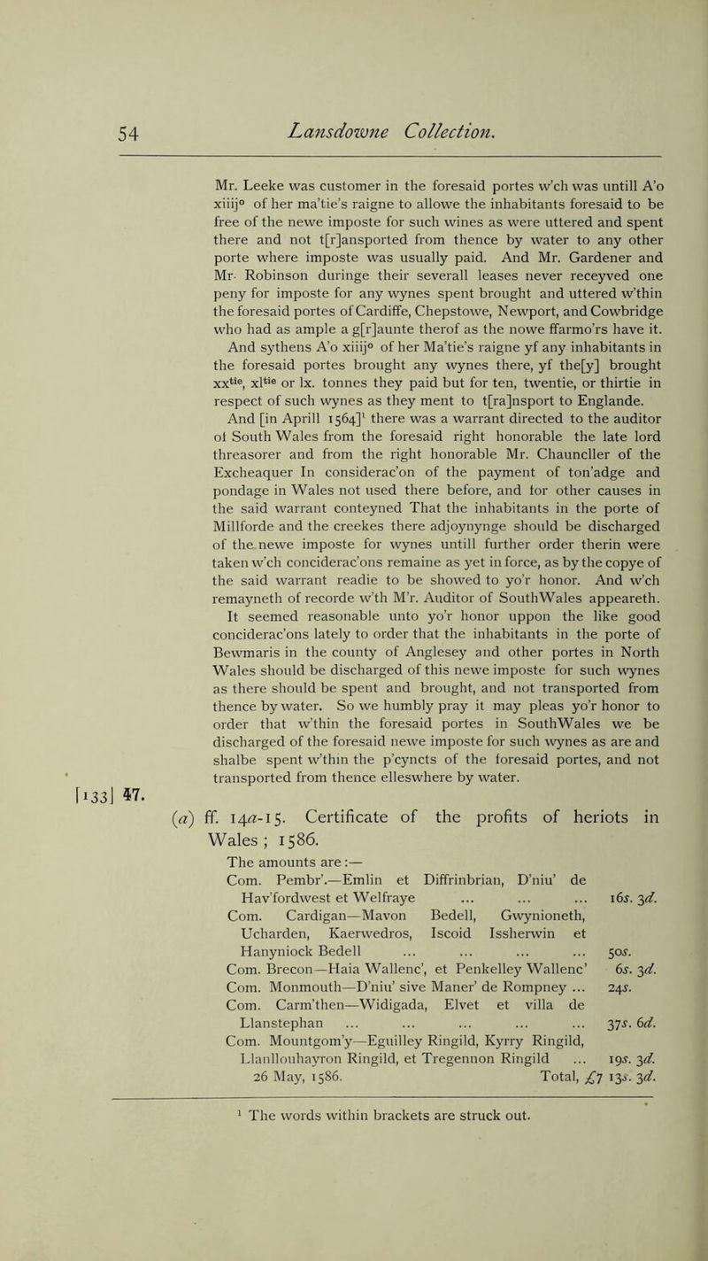 Mr. Leeke was customer in the foresaid portes w’ch was untill A’o xiiij0 of her ma’tie’s raigne to allowe the inhabitants foresaid to be free of the newe imposte for such wines as were uttered and spent there and not transported from thence by water to any other porte where imposte was usually paid. And Mr. Gardener and Mr- Robinson duringe their severall leases never receyved one peny for imposte for any wynes spent brought and uttered w’thin the foresaid portes of Cardiffe, Chepstowe, Newport, and Cowbridge who had as ample a g[r]aunte therof as the nowe ffarmo’rs have it. And sythens A’o xiiij° of her Ma’tie’s raigne yf any inhabitants in the foresaid portes brought any wynes there, yf the[y] brought xxtie, xltie or lx. tonnes they paid but for ten, twentie, or thirtie in respect of such wynes as they ment to t[ra]nsport to Englande. And [in Aprill 1564]1 there was a warrant directed to the auditor ot South Wales from the foresaid right honorable the late lord threasorer and from the right honorable Mr. Chauncller of the Excheaquer In considerac’on of the payment of ton’adge and pondage in Wales not used there before, and tor other causes in the said warrant conteyned That the inhabitants in the porte of Millforde and the creekes there adjoynynge should be discharged of the newe imposte for wynes untill further order therin were taken w’ch conciderac’ons remaine as yet in force, as bythecopye of the said warrant readie to be showed to yo’r honor. And w’ch remayneth of recorde vv’th M’r. Auditor of SouthWales appeared:. It seemed reasonable unto yo’r honor uppon the like good conciderac’ons lately to order that the inhabitants in the porte of Bewmaris in the county of Anglesey and other portes in North Wales should be discharged of this newe imposte for such wynes as there should be spent and brought, and not transported from thence by water. So we humbly pray it may pleas yo’r honor to order that w’thin the foresaid portes in SouthWales we be discharged of the foresaid newe imposte for such wynes as are and shalbe spent w’thin the p’cyncts of the foresaid portes, and not transported from thence elleswhere by water. 1331 (a) fif. 14/Z-15. Certificate of the profits of heriots in Wales ; 15 86. The amounts are :— Com. Pembr’.—Emlin et Diffrinbrian, D’niu’ de Hav’fordwest et Welfraye ... ... ... 165. 3d. Com. Cardigan—Mavon Bedell, Gwynioneth, Ucharden, Kaerwedros, Iscoid Issherwin et Hanyniock Bedell ... ... ... ... $os. Com. Brecon—Haia Wallenc’, et Penkelley Wallenc’ 6s. 3d. Com. Monmouth—D’niu’ sive Maner’ de Rompney ... 24s. Com. Carm’then—Widigada, Elvet et villa de Llanstephan ... ... ... ... ... 37s. 6d. Com. Mountgom’y—Eguilley Ringild, Kyrry Ringild, Llanllouhayron Ringild, et Tregennon Ringild ... 19s. 3d. 26 May, 1586. Total, 13s. 3d. 1 The words within brackets are struck out.