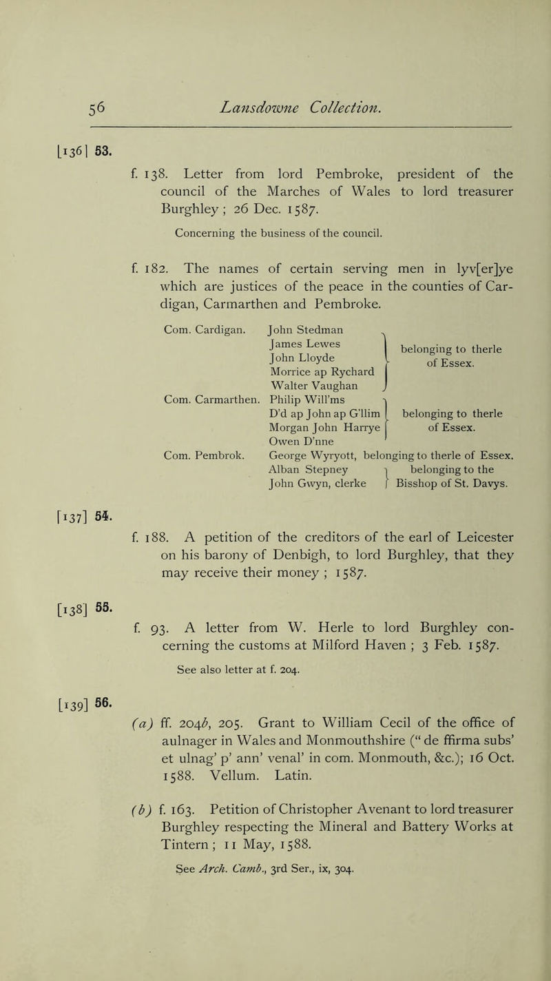 U36I S3. f. 138. Letter from lord Pembroke, president of the council of the Marches of Wales to lord treasurer Burghley ; 26 Dec. 1587. Concerning the business of the council. f. 182. The names of certain serving men in lyv[er]ye which are justices of the peace in the counties of Car- digan, Carmarthen and Pembroke. Com. Cardigan. Com. Carmarthen. Com. Pembrok. A John Stedman James Lewes John Lloyde Morrice ap Rychard Walter Vaughan Philip Will’ms 'i D’d ap John ap G’llim I Morgan John Harrye f Owen D’nne George Wyryott, belonging to therle of Essex. Alban Stepney i belonging to the John Gwyn, clerke J Bisshop of St. Davys. belonging to therle of Essex. belonging to therle of Essex. r*37] 34. f. 188. A petition of the creditors of the earl of Leicester on his barony of Denbigh, to lord Burghley, that they may receive their money ; 1587. [138] 55. f. 93. A letter from W. Herle to lord Burghley con- cerning the customs at Milford Haven ; 3 Feb. 1587. See also letter at f. 204. [139] 56. (a) ff. 204b, 205. Grant to William Cecil of the office of aulnager in Wales and Monmouthshire (“ de fhrma subs’ et ulnag’ p’ ann’ venal’ in com. Monmouth, &c.); 16 Oct. 1588. Vellum. Latin. (b) f. 163. Petition of Christopher Avenant to lord treasurer Burghley respecting the Mineral and Battery Works at Tintern ; 11 May, 1588. See Arch. Camb., 3rd Ser., ix, 304.