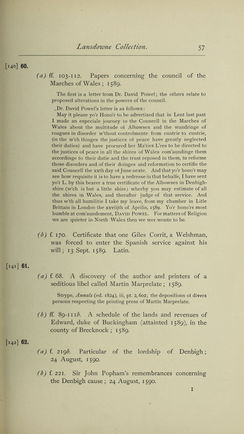 60. (a) ff. 103-112. Papers concerning the council of the Marches of Wales ; 1589. The first is a letter from Dr. David Powel; the others relate to proposed alterations in the powers of the council. .Dr. David Povvel’s letter is as follows : May it please yo’r Hono’r to be advertised that in Lent last past I made an especiale journey to the Councell in the Marches of Wales about the multitude ot Alhowses and the wandringe of roagues in disorder w’thout controlmente from cuntrie to cuntrie, (in the w’ch thinges the justices of peace have greatly neglected their duties) and have procured her Ma’ties L’res to be directed to the justices of peace in all the shires of Wales com’aundinge them accordinge to their dutie and the trust reposed in them, to reforme those disorders and of their doinges and reformation to certifie the said Councell the xxth day of June nexte. And that yo’r hono’r may see how requisite it is to have a redresse in that behalfe, I have sent yo’r L. by this bearer a true certificate of the Alhowses in Denbigh- shire (w’ch is but a little shire) wherby you may estimate of all the shires in Wales, and therafter judge of that service. And thus w’th all humilitie I take my leave, from my chamber in Litle Brittain in London the xxviijth of Aprilis, 1589. Yo’r hono’rs most humble at com’aundement, David Powel. Formatters of Religion we are quieter in North Wales then we wer wonte to be. (b) f. 170. Certificate that one Giles Corrit, a Welshman, was forced to enter the Spanish service against his will; 13 Sept. 1589. Latin. 61. (a) f. 68. A discovery of the author and printers of a seditious libel called Martin Marprelate ; 1589. Strype, Annals (ed. 1824), iii, pt. 2, 602; the depositions ot divers persons respecting the printing press of Martin Marprelate. (b) ff. 89-111 b. A schedule of the lands and revenues of Edward, duke of Buckingham (attainted 1589), in the county of Brecknock ; 1589. 62. (a) f. z\gb. Particular of the lordship of Denbigh; 24 August, 1590. (b) f. 221. Sir John Popham’s remembrances concerning the Denbigh cause ; 24 August, 1590. I