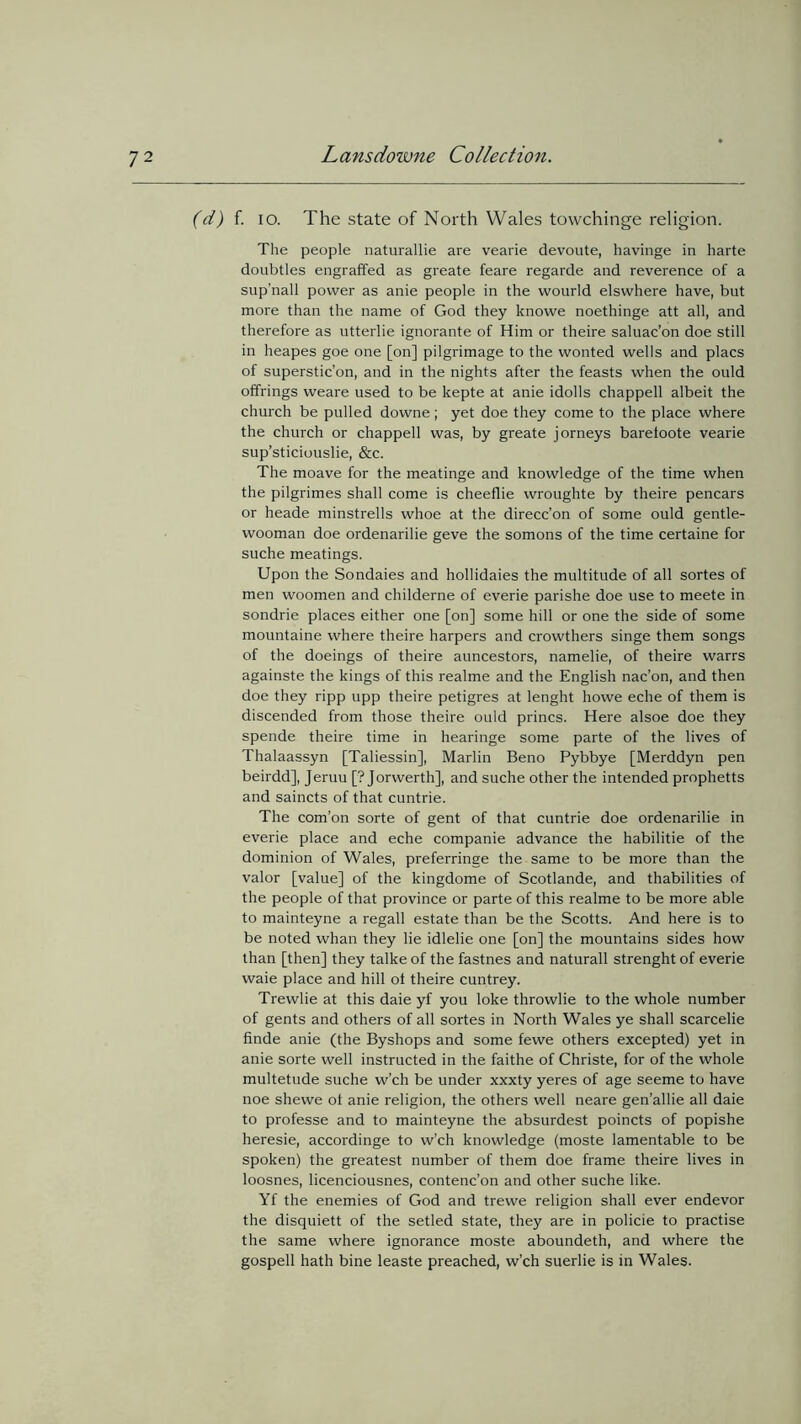 (d) f. io. The state of North Wales towchinge religion. The people naturallie are vearie devoute, havinge in harte doubtles engrafted as greate feare regarde and reverence of a sup’nall power as anie people in the wourld elswhere have, but more than the name of God they knowe noethinge att all, and therefore as utterlie ignorante of Him or theire saluac’on doe still in heapes goe one [on] pilgrimage to the wonted wells and placs of superstic’on, and in the nights after the feasts when the ould offrings weare used to be kepte at anie idolls chappell albeit the church be pulled downe; yet doe they come to the place where the church or chappell was, by greate jorneys barefoote vearie sup’sticiouslie, &c. The moave for the meatinge and knowledge of the time when the pilgrimes shall come is cheeflie wroughte by theire pencars or heade minstrells whoe at the direcc’on of some ould gentle- wooman doe ordenarilie geve the somons of the time certaine for suche meatings. Upon the Sondaies and hollidaies the multitude of all sortes of men woomen and childerne of everie parishe doe use to meete in sondrie places either one [on] some hill or one the side of some mountaine where theire harpers and crowthers singe them songs of the doeings of theire auncestors, namelie, of theire warrs againste the kings of this realme and the English nac’on, and then doe they ripp upp theire petigres at lenght howe eche of them is discended from those theire ould princs. Here alsoe doe they spende theire time in hearinge some parte of the lives of Thalaassyn [Taliessin], Marlin Beno Pybbye [Merddyn pen beirdd], Jeruu [? Jorwerth], and suche other the intended prophetts and saincts of that cuntrie. The com’on sorte of gent of that cuntrie doe ordenarilie in everie place and eche companie advance the habilitie of the dominion of Wales, preferringe the same to be more than the valor [value] of the kingdome of Scotlande, and thabilities of the people of that province or parte of this realme to be more able to mainteyne a regall estate than be the Scotts. And here is to be noted whan they lie idlelie one [on] the mountains sides how than [then] they talke of the fastnes and naturall strenght of everie waie place and hill ol theire cuntrey. Trewlie at this daie yf you loke throwlie to the whole number of gents and others of all sortes in North Wales ye shall scarcelie finde anie (the Byshops and some fewe others excepted) yet in anie sorte well instructed in the faithe of Christe, for of the whole multetude suche w’ch be under xxxty yeres of age seeme to have noe shewe of anie religion, the others well neare gen’allie all daie to professe and to mainteyne the absurdest poincts of popishe heresie, accordinge to w’ch knowledge (moste lamentable to be spoken) the greatest number of them doe frame theire lives in loosnes, licenciousnes, contenc’on and other suche like. Yf the enemies of God and trewe religion shall ever endevor the disquiett of the setled state, they are in policie to practise the same where ignorance moste aboundeth, and where the gospell hath bine leaste preached, w’ch suerlie is in Wales.