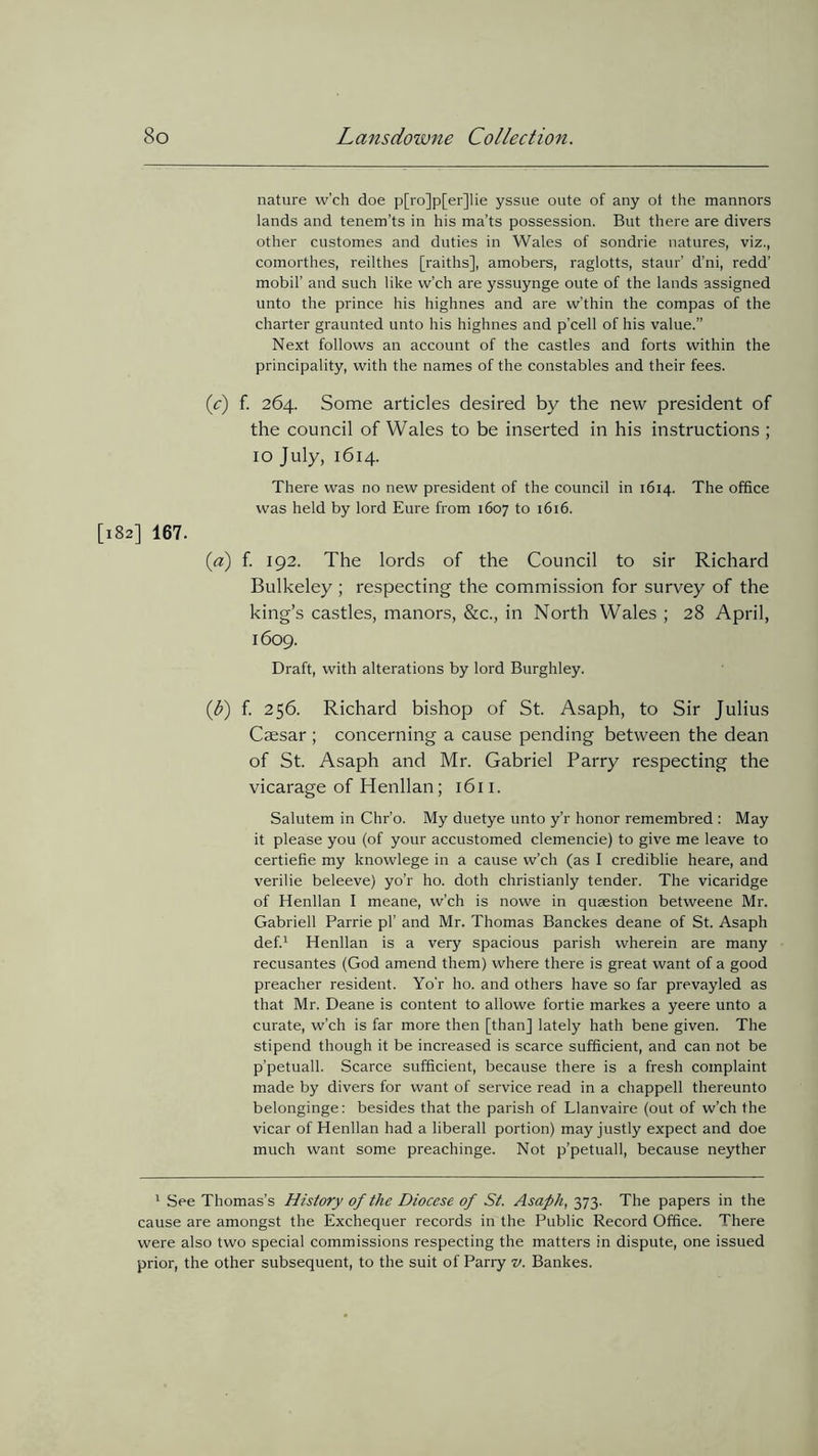 nature w’ch doe p[ro]p[er]lie yssue oute of any ot the mannors lands and tenem’ts in his ma’ts possession. But there are divers other customes and duties in Wales of sondrie natures, viz., comorthes, reilthes [raiths], amobers, raglotts, staur’ d’ni, redd’ mobil’ and such like w’ch are yssuynge oute of the lands assigned unto the prince his highnes and are w’thin the compas of the charter graunted unto his highnes and p’cell of his value.” Next follows an account of the castles and forts within the principality, with the names of the constables and their fees. (c) f. 264. Some articles desired by the new president of the council of Wales to be inserted in his instructions ; 10 July, 1614. There was no new president of the council in 1614. The office was held by lord Eure from 1607 to 1616. [182] 167. (a) f. 192. The lords of the Council to sir Richard Bulkeley; respecting the commission for survey of the king’s castles, manors, &c., in North Wales ; 28 April, 1609. Draft, with alterations by lord Burghley. (b) f. 256. Richard bishop of St. Asaph, to Sir Julius Caesar; concerning a cause pending between the dean of St. Asaph and Mr. Gabriel Parry respecting the vicarage of Henllan; 1611. Salutem in Chr’o. My duetye unto y’r honor remembred : May it please you (of your accustomed clemencie) to give me leave to certiefie my knowlege in a cause w’ch (as I crediblie heare, and verilie beleeve) yo’r ho. doth christianly tender. The vicaridge of Henllan I meane, w’ch is nowe in quaestion betweene Mr. Gabrieli Parrie pi’ and Mr. Thomas Banckes deane of St. Asaph def.1 Henllan is a very spacious parish wherein are many recusantes (God amend them) where there is great want of a good preacher resident. Yo'r ho. and others have so far prevayled as that Mr. Deane is content to allowe fortie markes a yeere unto a curate, w’ch is far more then [than] lately hath bene given. The stipend though it be increased is scarce sufficient, and can not be p’petuall. Scarce sufficient, because there is a fresh complaint made by divers for want of service read in a chappell thereunto belonginge: besides that the parish of Llanvaire (out of w’ch the vicar of Henllan had a liberall portion) may justly expect and doe much want some preachinge. Not p’petuall, because neyther 1 See Thomas’s History of the Diocese of St. Asaph, 373. The papers in the cause are amongst the Exchequer records in the Public Record Office. There were also two special commissions respecting the matters in dispute, one issued prior, the other subsequent, to the suit of Parry v. Bankes.