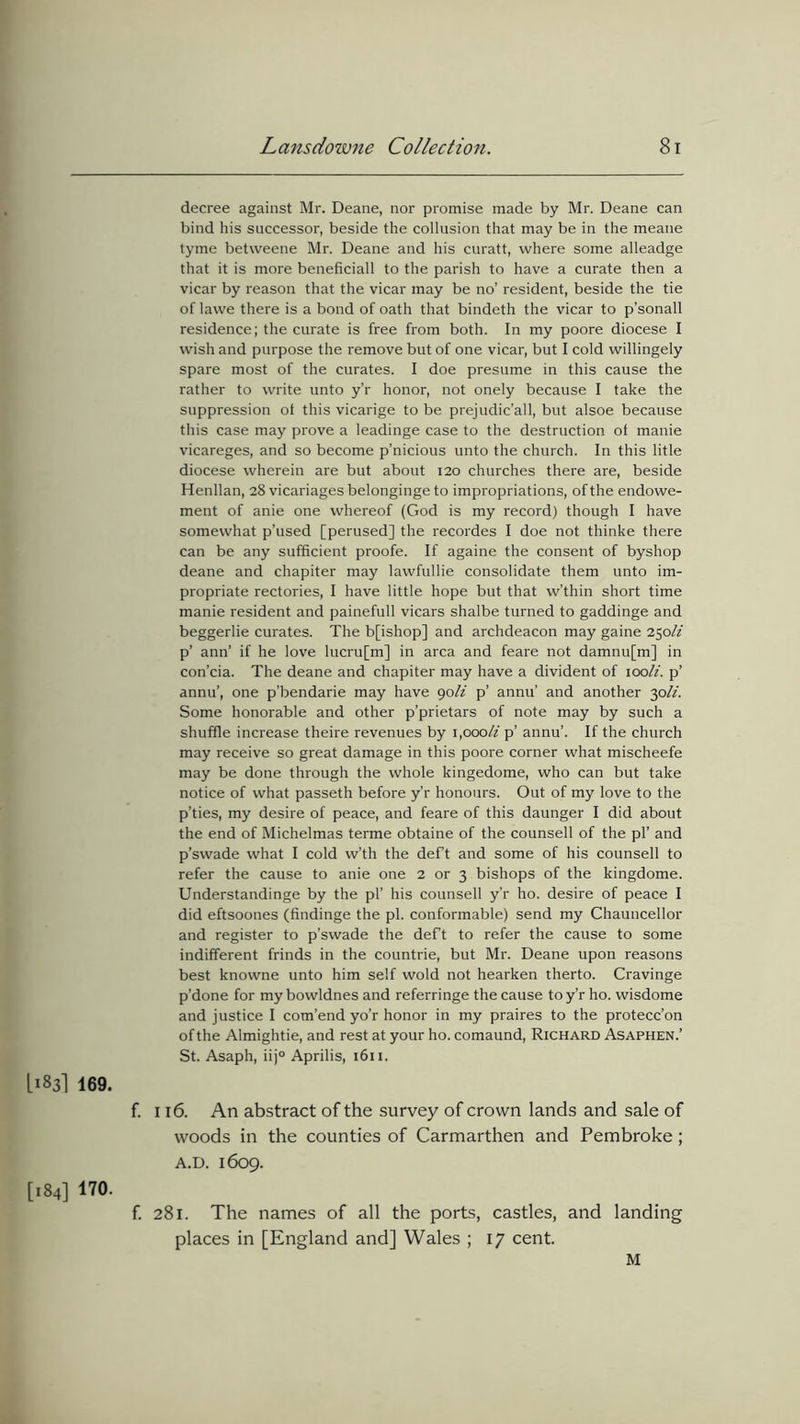 decree against Mr. Deane, nor promise made by Mr. Deane can bind his successor, beside the collusion that may be in the meane tyme betweene Mr. Deane and his curatt, where some alleadge that it is more beneficiall to the parish to have a curate then a vicar by reason that the vicar may be no’ resident, beside the tie of Iawe there is a bond of oath that bindeth the vicar to p’sonall residence; the curate is free from both. In my poore diocese I wish and purpose the remove but of one vicar, but I cold willingely spare most of the curates. I doe presume in this cause the rather to write unto y’r honor, not onely because I take the suppression ot this vicarige to be prejudic’all, but alsoe because this case may prove a leadinge case to the destruction ot manie vicareges, and so become p’nicious unto the church. In this litle diocese wherein are but about 120 churches there are, beside Henllan, 28 vicariages belonginge to impropriations, of the endowe- ment of anie one whereof (God is my record) though I have somewhat p’used [perused] the recordes I doe not thinke there can be any sufficient proofe. If againe the consent of byshop deane and chapiter may lawfullie consolidate them unto im- propriate rectories, I have little hope but that w’thin short time manie resident and painefull vicars shalbe turned to gaddinge and beggerlie curates. The b[ishop] and archdeacon may gaine 250/z p’ ann’ if he love lucru[m] in area and feare not damnu[m] in con’cia. The deane and chapiter may have a divident of 100It. p’ annu’, one p’bendarie may have 90li p’ annu’ and another 30li. Some honorable and other p’prietars of note may by such a shuffle increase theire revenues by 1,000/z p’ annu’. If the church may receive so great damage in this poore corner what mischeefe may be done through the whole kingedome, who can but take notice of what passeth before y’r honours. Out of my love to the p’ties, my desire of peace, and feare of this daunger I did about the end of Michelmas terme obtaine of the counsell of the pi’ and p’swade what I cold w’th the deft and some of his counsell to refer the cause to anie one 2 or 3 bishops of the kingdome. Understandinge by the pi’ his counsell y’r ho. desire of peace I did eftsoones (findinge the pi. conformable) send my Chauncellor and register to p’swade the deft to refer the cause to some indifferent frinds in the countrie, but Mr. Deane upon reasons best knowne unto him self wold not hearken therto. Cravinge p’done for my bowldnes and referringe the cause to y’r ho. wisdome and justice I com’end yo’r honor in my praires to the protecc’on of the Almightie, and rest at your ho. comaund, Richard Asaphen.’ St. Asaph, iij° Aprilis, 1611. [183I 169. f. 116. An abstract of the survey of crown lands and sale of woods in the counties of Carmarthen and Pembroke ; A.D. 1609. [184] 170. f. 281. The names of all the ports, castles, and landing places in [England and] Wales ; 17 cent. M