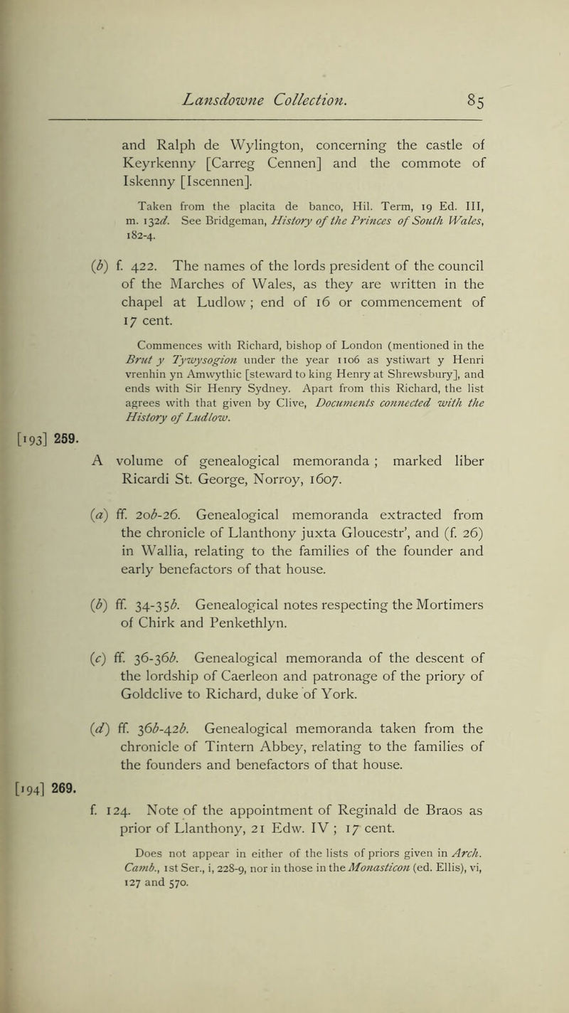 and Ralph de Wylington, concerning the castle of Keyrkenny [Carreg Cennen] and the commote of Iskenny [Iscennen], Taken from the placita de banco, Hil. Term, 19 Ed. Ill, m. \y2-d. See Bridgeman, History of the Princes of South Wales, 182-4. (1b) f. 422. The names of the lords president of the council of the Marches of Wales, as they are written in the chapel at Ludlow; end of 16 or commencement of 17 cent. Commences with Richard, bishop of London (mentioned in the Brut y Tywysogion under the year 1106 as ystiwart y Henri vrenhin yn Amvvythic [steward to king Henry at Shrewsbury], and ends with Sir Henry Sydney. Apart from this Richard, the list agrees with that given by Clive, Doctwients connected with the History of Ludlow. [193] 259. A volume of genealogical memoranda ; marked liber Ricardi St. George, Norroy, 1607. (a) ff. 20I-26. Genealogical memoranda extracted from the chronicle of Llanthony juxta Gloucestr’, and (f. 26) in Wallia, relating to the families of the founder and early benefactors of that house. (b) ff. 34-35^. Genealogical notes respecting the Mortimers of Chirk and Penkethlyn. (c) ff 36-36b. Genealogical memoranda of the descent of the lordship of Caerleon and patronage of the priory of Goldclive to Richard, duke of York. (d) ff. 36^-42$. Genealogical memoranda taken from the chronicle of Tintern Abbey, relating to the families of the founders and benefactors of that house. [194] 269. f. 124. Note of the appointment of Reginald de Braos as prior of Llanthony, 21 Edw. IV ; 17 cent. Does not appear in either of the lists of priors given in Arch. Camb., 1 st Ser., i, 228-9, nor those in the Monasticon (ed. Ellis), vi, 127 and 570.