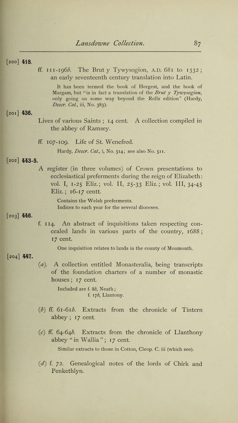 [200] 518. ff. 111-196$. The Brut y Tywysogion, A.D. 681 to 1332; an early seventeenth century translation into Latin. It has been termed the book of Hergest, and the book of Margam, but “ is in fact a translation of the Brut y Tywysogion, only going on some way beyond the Rolls edition” (Hardy, Descr. Cat., iii, No. 383). [201] 436. Lives of various Saints ; 14 cent. A collection compiled in the abbey of Ramsey. ff. 107-109. Life of St. Wenefred. Hardy, Descr. Cat., i, No. 514; see also No. 511. [202] 443-5. A register (in three volumes) of Crown presentations to ecclesiastical preferments during the reign of Elizabeth: vol. I, 1-25 Eliz.; vol. II, 25-33 Eliz.; vol. 01,34-45 Eliz.; 16-17 centt. Contains the Welsh preferments. Indices to each year for the several dioceses. [203] 446. f. 114. An abstract of inquisitions taken respecting con- cealed lands in various parts of the country, 1688 ; 17 cent. One inquisition relates to lands in the county of Monmouth. [204] 447. (a). A collection entitled Monasteralia, being transcripts of the foundation charters of a number of monastic houses; 17 cent. Included are f. 8b, Neath ; f. 17b, Llantony. ((b) ff. 61-61 $. Extracts from the chronicle of Tintern abbey ; 17 cent, (c) ff. 64-64$. Extracts from the chronicle of Llanthony abbey “ in Wallia ” ; 17 cent. Similar extracts to those in Cotton, Cleop. C. iii (which see). (d) f. 72. Genealogical notes of the lords of Chirk and Penkethlyn.