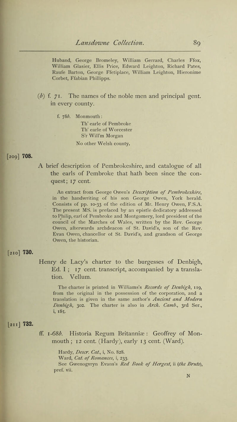 Huband, George Bromeley, William Gerrard, Charles Ffox, William Glasier, Ellis Price, Edward Leighton, Richard Pates, Raufe Barton, George Ffetiplace, William Leighton, Hieronime Corbet, Ffabian Phillipps. (b) f. 71. The names of the noble men and principal gent, in every county. f. 78b. Monmouth : Th’ earle of Pembroke Th’ earle of Worcester S’r Will’m Morgan No other Welsh county. [209] 708. A brief description of Pembrokeshire, and catalogue of all the earls of Pembroke that hath been since the con- quest; 17 cent. An extract from George Owen’s Description of Petnbrokeshire, in the handwriting of his son George Owen, York herald. Consists of pp. 10-33 °f hie edition of Mr. Henry Owen, F.S.A. The present MS. is prefaced by an epistle dedicatory addressed to Philip, earl of Pembroke and Montgomery, lord president of the council of the Marches of Wales, written by the Rev. George Owen, afterwards archdeacon of St. David’s, son of the Rev. Evan Owen, chancellor ot St. David’s, and grandson of George Owen, the historian. [210] 730. Henry de Lacy’s charter to the burgesses of Denbigh, Ed. I ; 17 cent, transcript, accompanied by a transla- tion. Vellum. The charter is printed in Williams’s Records of Denbigh, 119, from the original in the possession of the corporation, and a translation is given in the same author’s Ancient and Modern Denbigh, 302. The charter is also in Arch. Camb., 3rd Ser., i, 18s. [ail] 732. ff. i-68b. Historia Regum Britanniae : Geoffrey of Mon- mouth ; 12 cent. (Hardy), early 13 cent. (Ward). Hardy, Descr. Cat., i, No. 828. Ward, Cat. of Romances, i, 233. See Gwenogvryn Evans’s Red Rook of Hergest, ii (the Bruts), pref. vii. N