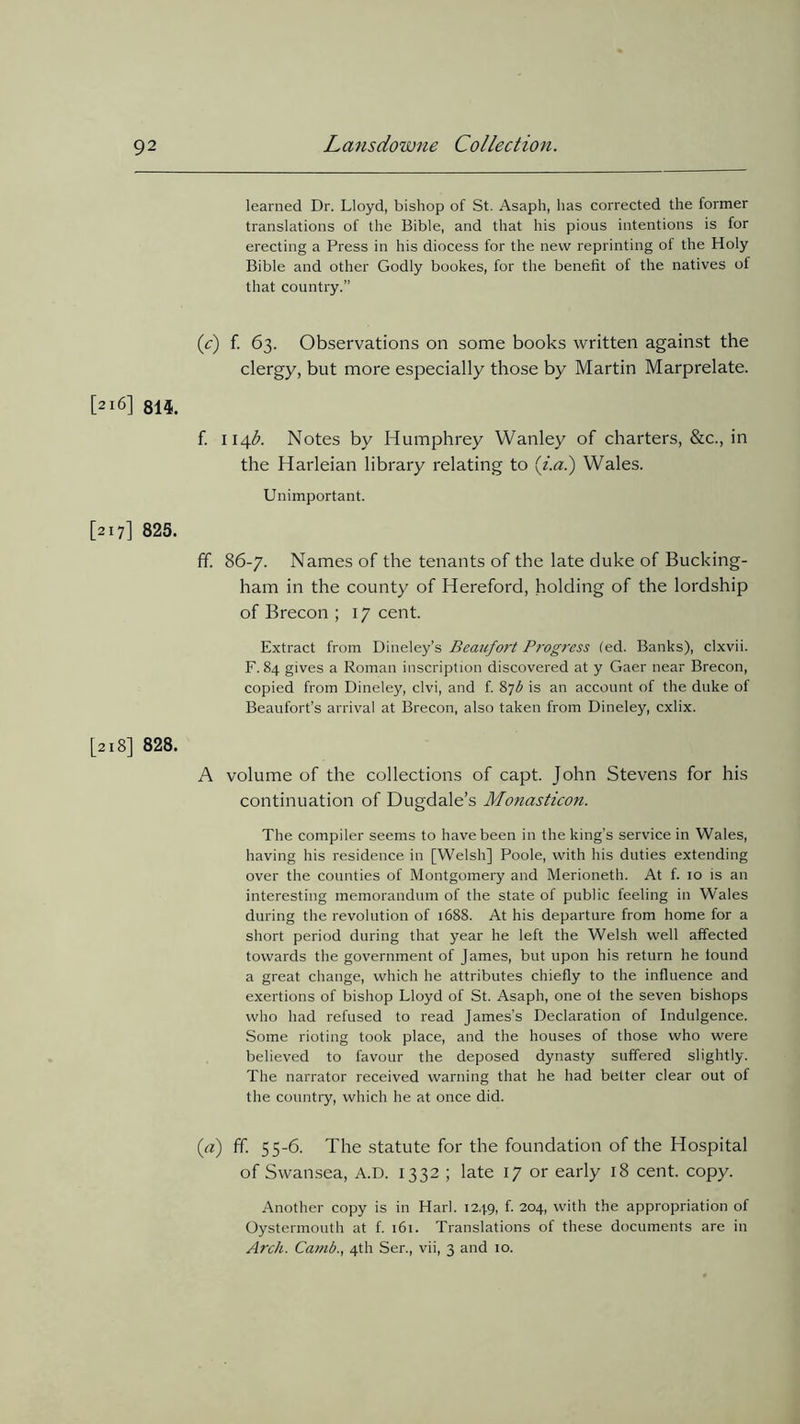 learned Dr. Lloyd, bishop of St. Asaph, has corrected the former translations of the Bible, and that his pious intentions is for erecting a Press in his diocess for the new reprinting of the Holy Bible and other Godly bookes, for the benefit of the natives of that country.” (c) f. 63. Observations on some books written against the clergy, but more especially those by Martin Marprelate. [216] 814. f. 114b. Notes by Humphrey Wanley of charters, &c., in the Harleian library relating to (i.a.) Wales. Unimportant. [217] 825. ff. 86-/. Names of the tenants of the late duke of Bucking- ham in the county of Hereford, holding of the lordship of Brecon ; 1 / cent. Extract from Dineley’s Beaufort Prog7'ess (ed. Banks), clxvii. F. 84 gives a Roman inscription discovered at y Gaer near Brecon, copied from Dineley, clvi, and f. 87b is an account of the duke of Beaufort’s arrival at Brecon, also taken from Dineley, cxlix. [218] 828. A volume of the collections of capt. John Stevens for his continuation of Dugdale’s Monasticon. The compiler seems to have been in the king’s service in Wales, having his residence in [Welsh] Poole, with his duties extending over the counties of Montgomery and Merioneth. At f. 10 is an interesting memorandum of the state of public feeling in Wales during the revolution of 1688. At his departure from home for a short period during that year he left the Welsh well affected towards the government of James, but upon his return he found a great change, which he attributes chiefly to the influence and exertions of bishop Lloyd of St. Asaph, one ol the seven bishops who had refused to read James’s Declaration of Indulgence. Some rioting took place, and the houses of those who were believed to favour the deposed dynasty suffered slightly. The narrator received warning that he had better clear out of the country, which he at once did. («) ff. 55-6. The statute for the foundation of the Hospital of Swansea, A.D. 1332 ; late 1/ or early 18 cent. copy. Another copy is in Harl. 1249, f. 204, with the appropriation of Oystermouth at f. 161. Translations of these documents are in Arch. Camb., 4th Ser., vii, 3 and 10.