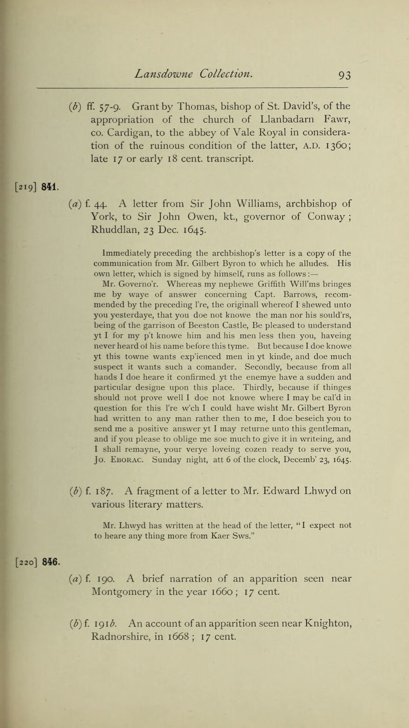 (b) ff. 57-9. Grant by Thomas, bishop of St. David’s, of the appropriation of the church of Llanbadarn Fawr, co. Cardigan, to the abbey of Vale Royal in considera- tion of the ruinous condition of the latter, A.D. 1360; late 17 or early 18 cent, transcript. [219] 841. («) f. 44. A letter from Sir John Williams, archbishop of York, to Sir John Owen, kt., governor of Conway ; Rhuddlan, 23 Dec. 1645. Immediately preceding the archbishop’s letter is a copy of the communication from Mr. Gilbert Byron to which he alludes. His own letter, which is signed by himself, runs as follows:— Mr. Governo’r. Whereas my nephewe Griffith Will’ms bringes me by waye of answer concerning Capt. Barrows, recom- mended by the preceding l’re, the originall whereof I shewed unto you yesterdaye, that you doe not knowe the man nor his sould’rs, being of the garrison of Beeston Castle, Be pleased to understand yt I for my p’t knowe him and his men less then you, haveing never heard ot his name before this tyme. But because I doe knowe yt this towne wants exp’ienced men in yt kinde, and doe much suspect it wants such a comander. Secondly, because from all hands I doe heare it confirmed yt the enemye have a sudden and particular designe upon this place. Thirdly, because if thinges should not prove well 1 doe not knowe where I may be cal’d in question for this l’re w’ch I could have wisht Mr. Gilbert Byron had written to any man rather then to me, I doe beseich you to send me a positive answer yt I may returne unto this gentleman, and if you please to oblige me soe much to give it in writeing, and I shall remayne, your verye loveing cozen ready to serve you, Jo. Eborac. Sunday night, att 6 of the clock, Decemb’ 23, 1645. ib) f- 187. A fragment of a letter to Mr. Edward Lhwyd on various literary matters. Mr. Lhwyd has written at the head of the letter, “ I expect not to heare any thing more from Kaer Sws.” [220] 846. (a) f. 190. A brief narration of an apparition seen near Montgomery in the year 1660; 17 cent. {b) f. 191 b. An account of an apparition seen near Knighton, Radnorshire, in 1668 ; 17 cent.