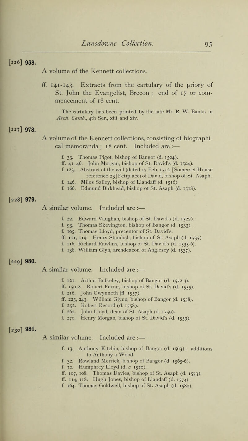 [226] 958. A volume of the Kennett collections. ff. 141-143. Extracts from the cartulary of the priory of St. John the Evangelist, Brecon ; end of 17 or com- mencement of 18 cent. The cartulary has been printed by the late Mr. K. W. Banks in Arch. Ca?nb., 4th Ser., xiii and xiv. L227] 978. A volume of the Kennett collections, consisting of biographi- cal memoranda ; 18 cent. Included are :— f. 33. Thomas Pigot, bishop of Bangor (d. 1504). ff. 41, 46. John Morgan, bishop of St. David’s (d. 1504). f. 123. Abstract ot the will (dated 17 Feb. 1512, [Somerset House reference 23] Fetiplace) of David, bishop of St. Asaph, f. 146. Miles Salley, bishop of Llandaff (d. 1516). f. 166. Edmund Birkhead, bishop ot St. Asaph (d. 1518). [228] 979. A similar volume. Included are :— f. 22. Edward Vaughan, bishop of St. David’s (d. 1522). t. 93. Thomas Skevington, bishop of Bangor (d. 1533). f. 105. Thomas Lloyd, precentor of St. David’s, ff. hi, 119. Henry Standish, bishop of St. Asaph (d. 1535). f. 116. Richard Rawlins, bishop of St. David’s (d. 1535-6). f. 138. William Glyn, archdeacon of Anglesey (d. 1537). [229J 980. A similar volume. Included are :— f. 121. Arthur Bulkeley, bishop of Bangor (d. 1552-3). ff. 150-2. Robert Ferrar, bishop of St. David’s (d. 1555). f. 216. John Gwynneth (fl. 1557). ff. 225, 243. William Glynn, bishop of Bangor (d. 1558). f. 252. Robert Record (d. 1558). f. 262. John Lloyd, dean of St. Asaph (d. 1559). f. 270. Henry Morgan, bishop of St. David’s (d. 1559). [230] 981. A similar volume. Included are :— f. 13. Anthony Kitchin, bishop of Bangor (d. 1563); additions to Anthony a Wood. f. 32. Rowland Merrick, bishop of Bangor (d. 1565-6). f. 70. Humphrey Lloyd (d. c. 1570). ff. 107, 108. Thomas Davies, bishop of St. Asaph (d. 1573). ff. 114,118. Hugh Jones, bishop of Llandaff (d. 1574). f. 164. Thomas Goldwell, bishop of St. Asaph (d. 1580).