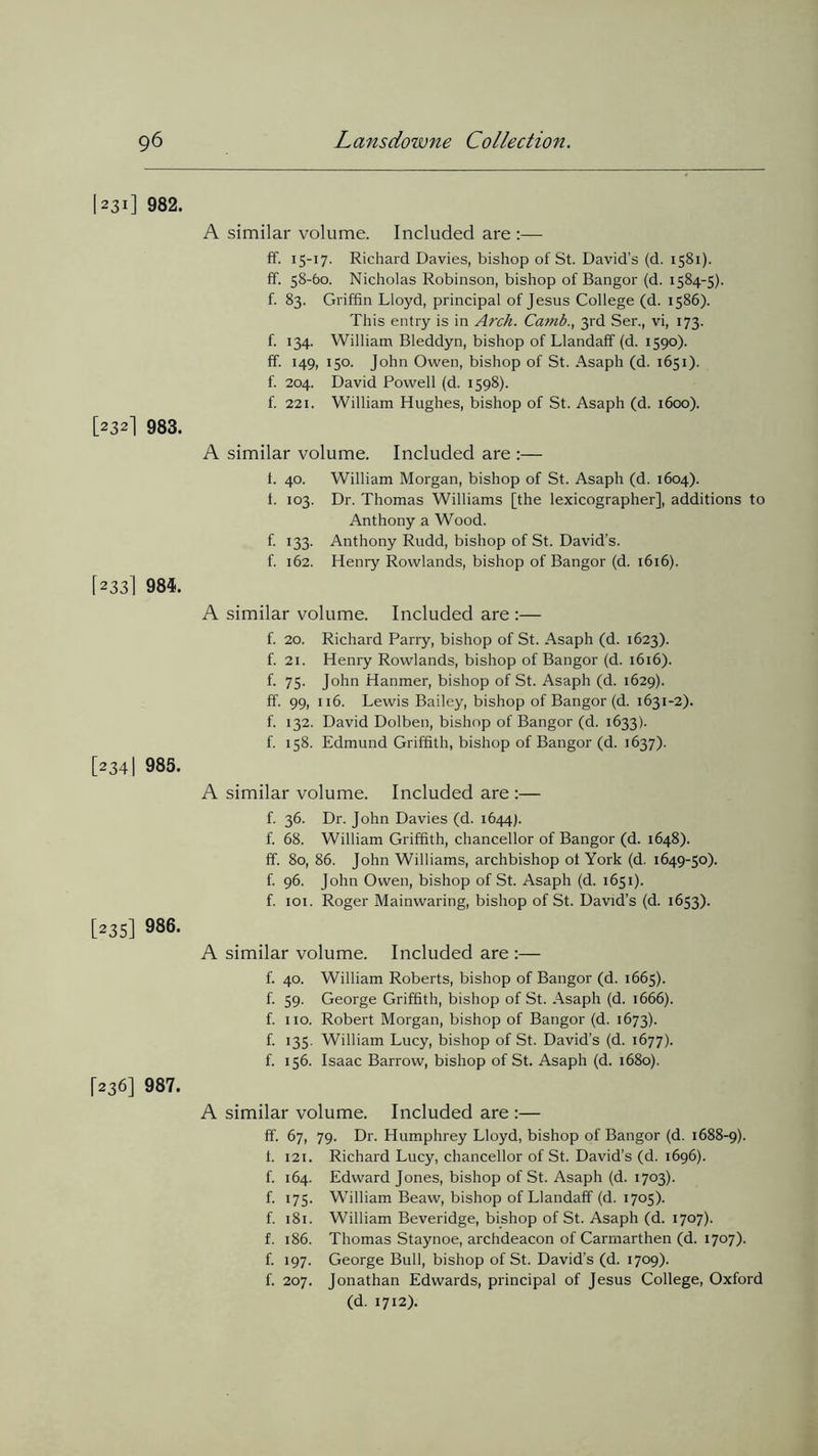 1231] 982. [232] 983. [233] 984. [234| 985. [235] 986. [236] 987. A similar volume. Included are :— ff. 15-17. Richard Davies, bishop of St. David’s (d. 1581). ff. 58-60. Nicholas Robinson, bishop of Bangor (d. 1584-5). f. 83. Griffin Lloyd, principal of Jesus College (d. 1586). This entry is in Arch. Camb., 3rd Ser., vi, 173. f. 134. William Bleddyn, bishop of Llandaff (d. 1590). ff. 149, 150. John Owen, bishop of St. Asaph (d. 1651). f. 204. David Powell (d. 1598). f. 221. William Hughes, bishop of St. Asaph (d. 1600). A similar volume. Included are :— t. 40. William Morgan, bishop of St. Asaph (d. 1604). t. 103. Dr. Thomas Williams [the lexicographer], additions to Anthony a Wood. f. 133. Anthony Rudd, bishop of St. David’s, f. 162. Henry Rowlands, bishop of Bangor (d. 1616). A similar volume. Included are :— f. 20. Richard Parry, bishop of St. Asaph (d. 1623). f. 21. Henry Rowlands, bishop of Bangor (d. 1616). f. 75. John Hanmer, bishop of St. Asaph (d. 1629). ff. 99, 116. Lewis Bailey, bishop of Bangor (d. 1631-2). f. 132. David Dolben, bishop of Bangor (d. 1633). f. 158. Edmund Griffith, bishop of Bangor (d. 1637). A similar volume. Included are :— f. 36. Dr. John Davies (d. 1644). f. 68. William Griffith, chancellor of Bangor (d. 1648). ff. 80, 86. John Williams, archbishop ot York (d. 1649-50). f. 96. John Owen, bishop of St. Asaph (d. 1651). f. 101. Roger Mainwaring, bishop of St. David’s (d. 1653). A similar volume. Included are :— f. 40. William Roberts, bishop of Bangor (d. 1665). f. 59. George Griffith, bishop of St. Asaph (d. 1666). f. no. Robert Morgan, bishop of Bangor (d. 1673). f. 135. William Lucy, bishop of St. David’s (d. 1677). f. 156. Isaac Barrow, bishop of St. Asaph (d. 1680). A similar volume. Included are :— ff- 67, 79. Dr. Humphrey Lloyd, bishop of Bangor (d. 1688-9). t. 121. Richard Lucy, chancellor of St. David’s (d. 1696). f. 164. Edward Jones, bishop of St. Asaph (d. 1703). f. 175. William Beaw, bishop of Llandaff (d. 1705). f. 181. William Beveridge, bishop of St. Asaph (d. 1707). f. 186. Thomas Staynoe, archdeacon of Carmarthen (d. 1707). f. 197. George Bull, bishop of St. David’s (d. 1709). f. 207. Jonathan Edwards, principal of Jesus College, Oxford (d. 1712).