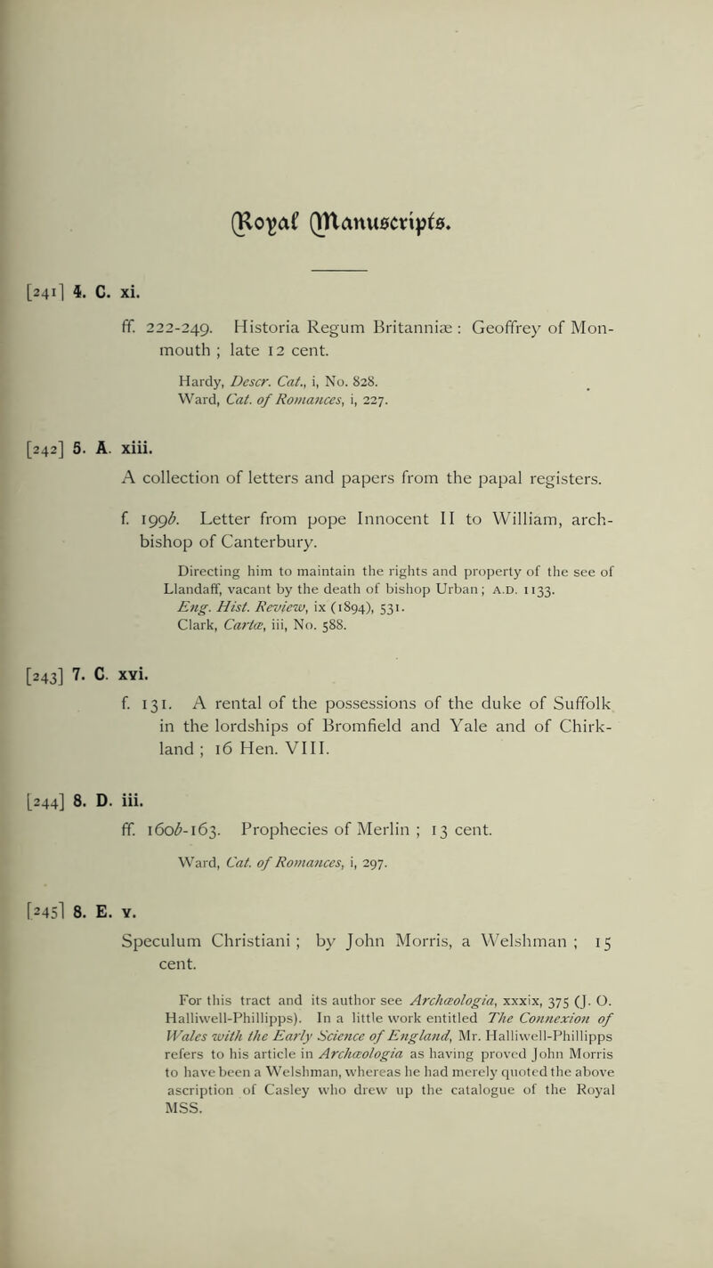 (Rojjaf QTlanu0Cti|jt0. [241] 4. C. xi. ff. 222-249. Historia Regum Britanniae : Geoffrey of Mon- mouth ; late 12 cent. Hardy, Descr. Cat., i, No. 828. Ward, Cat. of Romances, i, 227. [242] 5. A. xiii. A collection of letters and papers from the papal registers. f. 199$. Letter from pope Innocent II to William, arch- bishop of Canterbury. Directing him to maintain the rights and property of the see of Llandaff, vacant by the death of bishop Urban; a.d. 1133. Eng. Hist. Review, ix (1894), 531. Clark, Ca?'t(E, iii, No. 588. [243] 7. C. xvi. f. 131. A rental of the possessions of the duke of Suffolk in the lordships of Bromfield and Yale and of Chirk- land ; 16 Hen. VIII. [244] 8. D. iii. fif. 160^-163. Prophecies of Merlin ; 13 cent. Ward, Cat. of Romances, i, 297. [245I 8. E. Y. Speculum Christiani ; by John Morris, a Welshman; 15 cent. For this tract and its author see Archceologia, xxxix, 375 (J. O. Halliwell-Phillipps). In a little work entitled The Connexion of Wales with the Early Science of England, Mr. Halliwell-Phillipps refers to his article in Archceologia as having proved John Morris to have been a Welshman, whereas he had merely quoted the above ascription of Casley who drew up the catalogue of the Royal MSS.