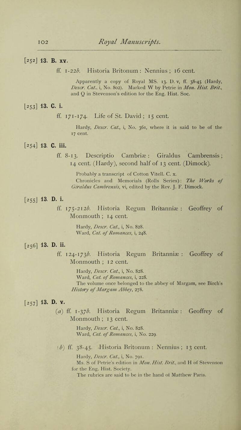 [252J 13. B. xy. ff. 1-22#. Historia Britonum : Nennius; 16 cent. Apparently a copy of Royal MS. 13. D. v, ff. 38-45 (Hardy, Descr. Cat., i, No. 802). Marked W by Petrie in Mon. Hist. Brit., and O in Stevenson’s edition tor the Eng. Hist. Soc. [253] 13. C. i. ff. 171-174. Life of St. David ; 15 cent. Hardy, Descr. Cat., i, No. 361, where it is said to be of the 17 cent. [254] 13. C. iii. ff. 8-13. Descriptio Cambriae : Giraldus Cambrensis ; 14 cent. (Hardy), second half of 13 cent. (Dimock). Probably a transcript of Cotton Vitell. C. x. Chronicles and Memorials (Rolls Series): The Works of Giraldus Cambrensis, vi, edited by the Rev. J. F. Dimock. [255J 13 D- 1- ff. 175-212$. Historia Regum Brit-anniae : Geoffrey of Monmouth ; 14 cent. Hardy, Descr. Cat., i, No. 828. Ward, Cat. of Romances, i, 248. [256] 13. D. ii. ff. 124-173$. Historia Regum Britanniae : Geoffrey of Monmouth ; 12 cent. Hardy, Descr. Cat., i, No. 828. Ward, Cat. of Roniances, i, 228. The volume once belonged to the abbey of Margam, see Birch’s History of Margam Abbey, 278. [257] 13- D. Y. [a] ff. 1-37$. Historia Regum Britanniae: Geoffrey of Monmouth; 13 cent. Hardy, Descr. Cat., i, No. 828. Ward, Cat. of Romances, i, No. 229. !$) ff. 38-45. .Historia Britonum : Nennius; 13 cent. Hardy, Descr. Cat., i, No. 791. Ms. S of Petrie’s edition in Mon. Hist. Brit., and H of Stevenson for the Eng. Hist. Society. The rubrics are said to be in the hand ot Matthew Paris.