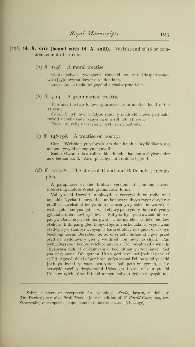 1258] 14. A. xxiy (bound with 14. A. xxiii). Welsh; end of 16 or com- mencement of 17 cent. (a) fif. 1-4/?. A moral treatise. Com: pedvvar ryvvogaeth rinvvedd sy ynt ddosparthosion wrth [syjnhwyrau llawer o rei doethion. Ends: Ac na thafal teilyngdod a chadw prudd-der. (b) fif. 5-14. A grammatical treatise. This and the two following articles are in another hand of the 17 cent. Com.: Y llyfr hwn a ddysc ranur y madrodd mewn perffeidd- rwydd a chyfiawnder kanys na ellir sill heb lythyren. Ends : Ac velly y tervyna yr wyth ran ymadrodd. (.c) ff. \4b-1gb. A treatise on poetry. Com.: Weithion yr ysbyssir am dair kaink o brydiddiaeth nid amgen kywydd ac englyn ag awdl: Ends : Gwraic dda a volir o ddoethineb a haelioni a chyfyawnder ac o bethau eraill. Ac ni pherthynant i ordderchgerdd. (cd) ff. 20-20b. The story of David and Bathsheba; incom- plete. A paraphrase of the Biblical version. It contains several interesting middle Welsh grammatical forms. Val yroedd Davydd brophwyd ar voregwaith yn rodio yn i neuadd: Nychaf i kenvydd ef un bennes yn dwyn ragor obryd rac eraill ar awelsai ef ier ys talm o amser yn ymolchi mewn seker1 wrth i gefn : sef yna gofn a wnai ef pwy pau vydd y riain a ddygai y gyhafal ardderchawlbryd hwn. Sef yna hysbyssu awnaid iddo el pau yw Barsabe y verch hon gwraic Urias marchocurddol or eiddaw ef ehun. Eithr pan gigleu Dauydd hyn anvon kenadau ar vrys a wnai ef i dwyn yw siambyr a chysgu a barai ef iddiy nos gidac ef ac ohyn beichiogi aoruc Bersaber, ac adref yr aeth hithau at i gwr priod pryd na wyddiaws y gwr y weithred hon mwy no chynt. Pan wybu Bersabe i bod yn veichioc anvon at Dd. brophwyd a wnai hi i hyspyssu iddo ef or damwain ai bod hithau yn veichiawc. Sef yna pery awnai Dd. gyrchu Urias geri vron, sef Joab ai parai ef at Dd. Agwedi delai ef ger bron, gofyn awnai Dd. pa vodd yr oedd Joab yn kynal y vaes neu ynteu bob peth yn gymen, sef o herwydd twyll y dysgyssaidd Urias ger i vron ef pan ytoedd Urias yn ryfelu dros Dd. nid amgen kadw trefydd a meysydd nos 1 Seker, a place or receptacle for washing. Siccio, lavare, madefacere (Dr. Davies); see also Prof. Morris Jones’s edition of Y Bardd Cwsc, 199, s.v. Sicacyralis, vasis species, cujus usus in ministeriis sacris (Ducange).