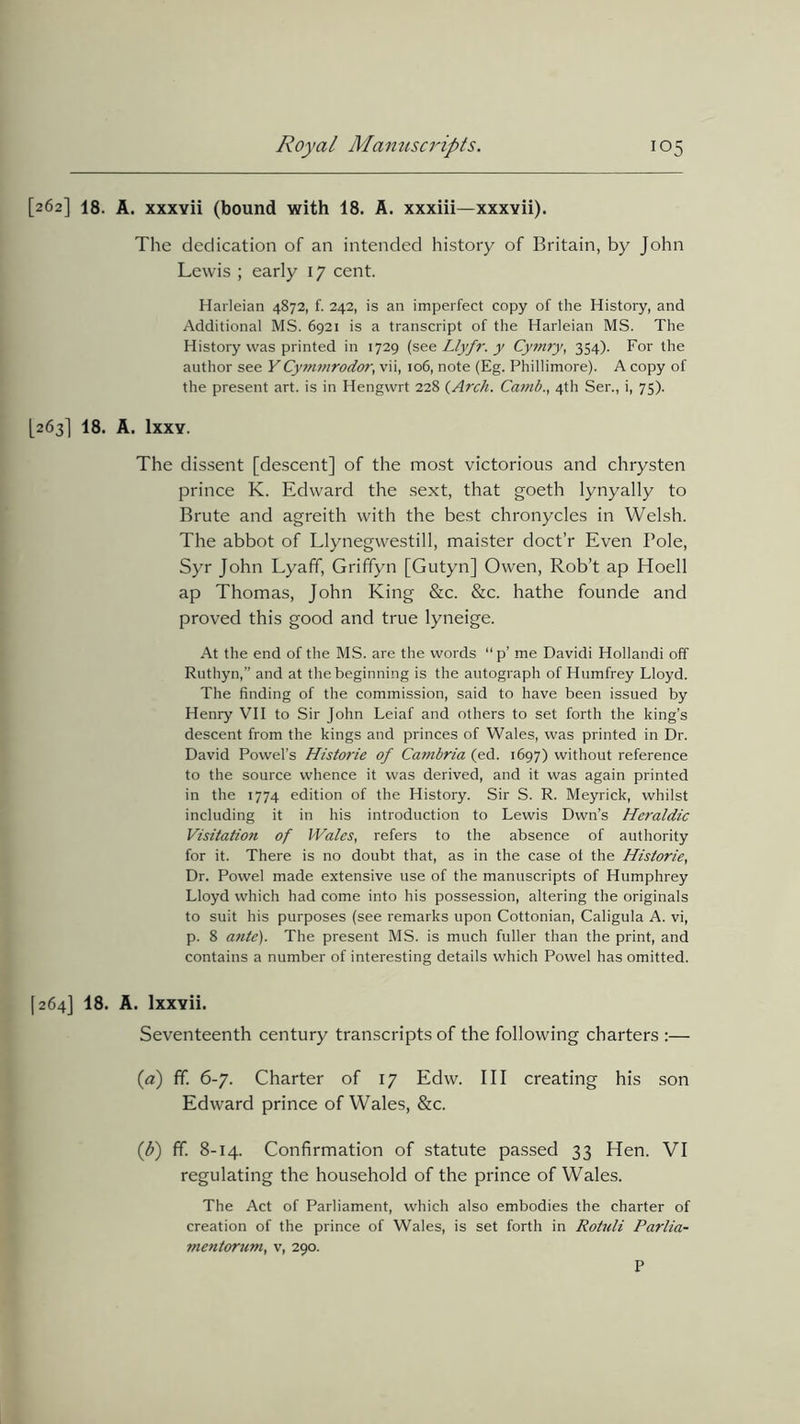 [262] 18. A. xxxvii (bound with 18. A. xxxiii—xxxvii). The dedication of an intended history of Britain, by John Lewis ; early 17 cent. Harleian 4872, f. 242, is an imperfect copy of the History, and Additional MS. 6921 is a transcript of the Harleian MS. The History was printed in 1729 (sLlyfr. y Cy?nry, 354). For the author see YCymmrodor, vii, 106, note (Eg. Phillimore). A copy of the present art. is in Hengvvrt 228 {Arch. Camb., 4th Ser., i, 75). [263] 18. A. Ixxy. The dissent [descent] of the most victorious and chrysten prince K. Edward the sext, that goeth lynyally to Brute and agreith with the best chronycles in Welsh. The abbot of Llynegwestill, maister doct’r Even Pole, Syr John Lyaff, Griffyn [Gutyn] Owen, Rob’t ap Hoell ap Thomas, John King &c. &c. hathe founde and proved this good and true lyneige. At the end of the MS. are the words “p’ me Davidi Hollandi off Ruthyn,” and at the beginning is the autograph of Humfrey Lloyd. The finding of the commission, said to have been issued by Henry VII to Sir John Leiaf and others to set forth the king’s descent from the kings and princes of Wales, was printed in Dr. David Powel’s Historic of Cambria (ed. 1697) without reference to the source whence it was derived, and it was again printed in the 1774 edition of the History. Sir S. R. Meyrick, whilst including it in his introduction to Lewis Dwn’s Heraldic Visitation of Wales, refers to the absence of authority for it. There is no doubt that, as in the case ot the Historic, Dr. Powel made extensive use of the manuscripts of Humphrey Lloyd which had come into his possession, altering the originals to suit his purposes (see remarks upon Cottonian, Caligula A. vi, p. 8 a?ite). The present MS. is much fuller than the print, and contains a number of interesting details which Powel has omitted. [264] 18. A. lxxvii. Seventeenth century transcripts of the following charters :— (a) fif. 6-7. Charter of 17 Edw. Ill creating his son Edward prince of Wales, &c. (d) ff. 8-14. Confirmation of statute passed 33 Hen. VI regulating the household of the prince of Wales. The Act of Parliament, which also embodies the charter of creation of the prince of Wales, is set forth in Rotnli Parlia- mentorum, v, 290. P