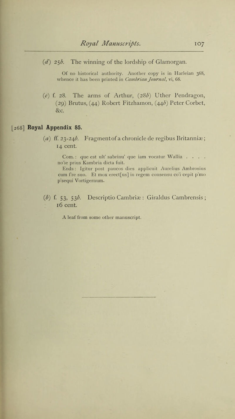 (1d) 25b. The winning of the lordship of Glamorgan. Of no historical authority. Another copy is in Harleian 368, whence it has been printed in Cambrian Journal, vi, 68. (.e) f. 28. The arms of Arthur, (28b) Uther Pendragon, (29) Brutus, (44) Robert Fitzhamon, (44$) Peter Corbet, &c. [268] Royal Appendix 85. (a) ff. 23-24$. Fragment of a chronicle de regibus Britannia;; 14 cent. Com.: que est ult’ sabrinu’ que iam vocatur Wallia .... no’ie prius Kambria dicta fuit. Ends : Igitur post paucos dies applicuit Aurelius Ambrosius cum fre suo. Et mox erect[us] in regem consensu co'i cepit p’mo p’sequi Vortigernum. (b) f. 53, 53^. Descriptio Cambriae: Giraldus Cambrensis ; 16 cent. A leaf from some other manuscript.