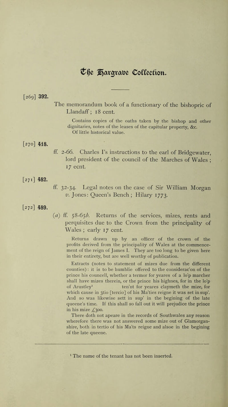 &§£ CoCCecfion [269] 392. The memorandum book of a functionary of the bishopric of Llandaff; 18 cent. Contains copies of the oaths taken by the bishop and other dignitaries, notes of the leases of the capitular property, &c. Of little historical value. [270] 518. ff. 2-66. Charles I’s instructions to the earl of Bridgewater, lord president of the council of the Marches of Wales ; 17 ecnt. [271] 582. ff. 32-34. Legal notes on the case of Sir William Morgan v. Jones: Queen’s Bench ; Hilary 1773. [272] 589. (a) ff. 58-65$. Returns of the services, mizes, rents and perquisites due to the Crown from the principality of Wales ; early 17 cent. Returns drawn up by an officer of the crown of the profits derived from the principality of Wales at the commence- ment of the reign of James I. They are too long to be given here in their entirety, but are well worthy of publication. Extracts (notes to statement of mizes due from the different counties) : it is to be humblie offered to the considerac’on of the prince his councell, whether a termor for yeares of a lo’p marcher shall have mizes therein, or the prince his highnes, for in the lo’p of Arustley' ten’nt for yeares claymeth the mize, for which cause in 3U0 [tercio] of his Ma’ties reigne it was set in sup’. And so was likewise sett in sup’ in the begining of the late queene’s time. If this shall so fall out it will prejudice the prince in his mize T300- There doth not apeare in the records of Soutlnvales any reason wherefore there was not answered some mize out of Glamorgan- shire, both in tertio of his Ma’ts reigne and alsoe in the begining of the late queene. 1 The name of the tenant has not been inserted.