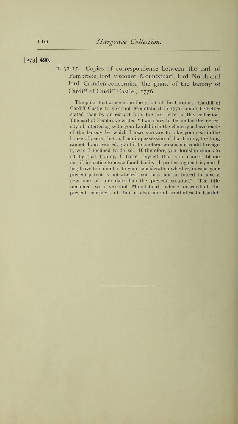 [273] 590. ff. 32-37. Copies of correspondence between the earl of Pembroke, lord viscount Mountstuart, lord North and lord Camden concerning the grant of the barony of Cardiff of Cardiff Castle ; 1776. The point that arose upon the grant of the barony of Cardiff of Cardiff Castle to viscount Mountstuart in 1776 cannot be better stated than by an extract from the first letter in this collection. The earl of Pembroke writes “ I am sorry to be under the neces- sity of interfering with your Lordship in the choice you have made of the barony by which I hear you are to take your seat in the house of peers; but as I am in possession of that barony, the king cannot, I am assured, grant it to another person, nor could I resign it, was I inclined to do so. If, therefore, your lordship claims to sit by that barony, I flatter myself that you cannot blame me, if, in justice to myself and family, I protest against it; and I beg leave to submit it to your consideration whether, in case your present patent is not altered, you may not be forced to have a new one of later date than the present creation.” The title remained with viscount Mountstuart, whose descendant the present marquess of Bute is also baron Cardiff of castle Cardiff.