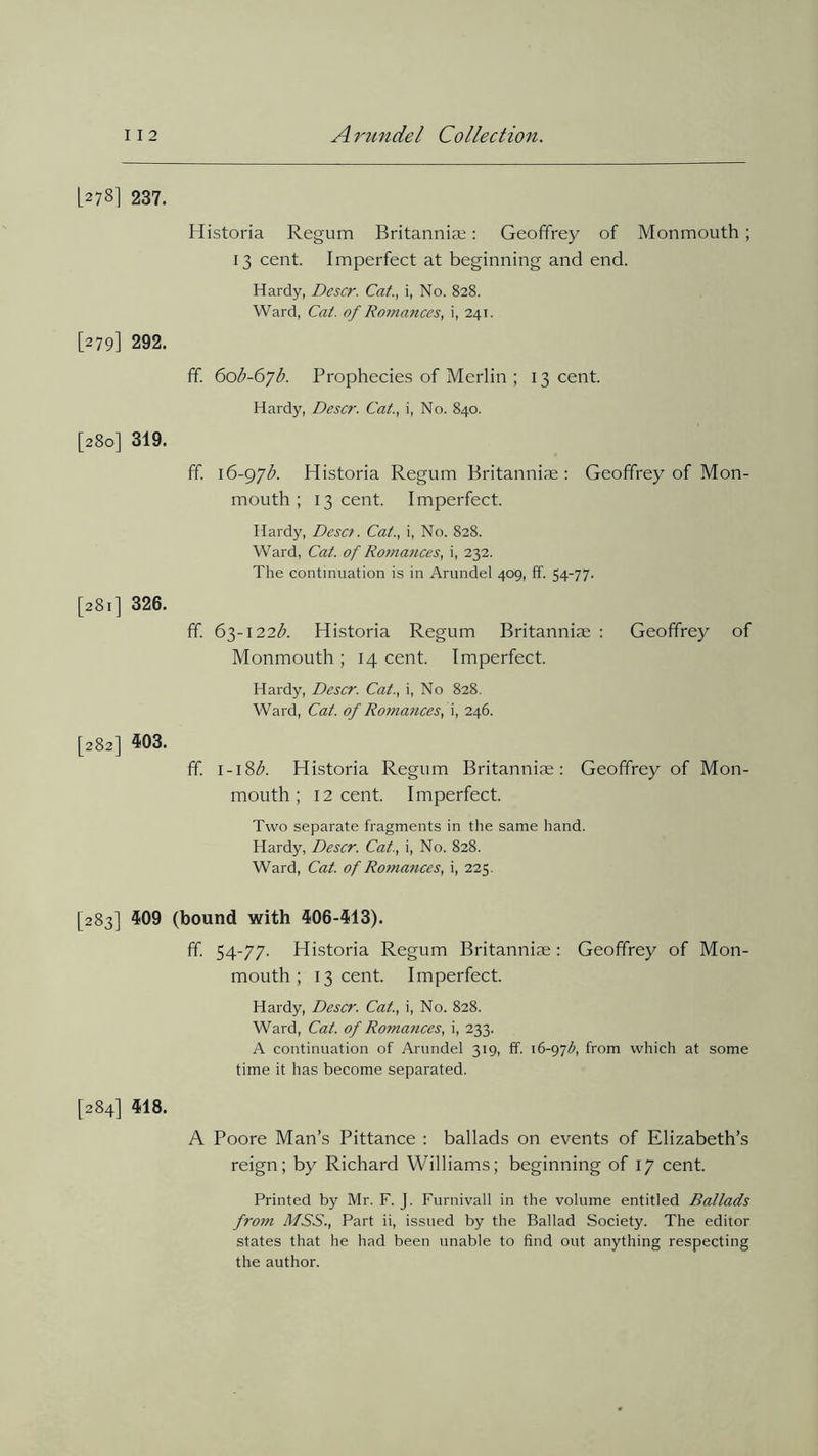 L27S] 237. Historia Regum Britannia;: Geoffrey of Monmouth ; 13 cent. Imperfect at beginning and end. Hardy, Descr. Cat., i, No. 828. Ward, Cat. of Romances, i, 241. [279] 292. ff. 60$-67$. Prophecies of Merlin ; 13 cent. Hardy, Descr. Cat., i, No. 840. [280] 319. ff. 16-97$. Historia Regum Britanniae : Geoffrey of Mon- mouth; 13 cent. Imperfect. Hardy, Dcsc?. Cat., i, No. 828. Ward, Cat. of Romances, i, 232. The continuation is in Arundel 409, ff. 54-77. [281] 326. ff. 63-122$. Historia Regum Britanniae : Geoffrey of Monmouth ; 14 cent. Imperfect. Hardy, Descr. Cat., i, No 828. Ward, Cat. of Romances, \, 246. [282] 403. ff. 1-18$. Historia Regum Britanniae: Geoffrey of Mon- mouth; 12 cent. Imperfect. Two separate fragments in the same hand. Hardy, Descr. Cat., i, No. 828. Ward, Cat. of Ro?nances, i, 225. [283] 409 (bound with 406-413). ff. 54-77. Historia Regum Britanniae: Geoffrey of Mon- mouth ; 13 cent. Imperfect. Hardy, Descr. Cat., i, No. 828. Ward, Cat. of Romances, i, 233. A continuation of Arundel 319, ff. 16-97b, from which at some time it has become separated. [284] 418. A Poore Man’s Pittance : ballads on events of Elizabeth’s reign; by Richard Williams; beginning of 17 cent. Printed by Mr. F. J. Furnivall in the volume entitled Ballads from MSS., Part ii, issued by the Ballad Society. The editor states that he had been unable to find out anything respecting the author.