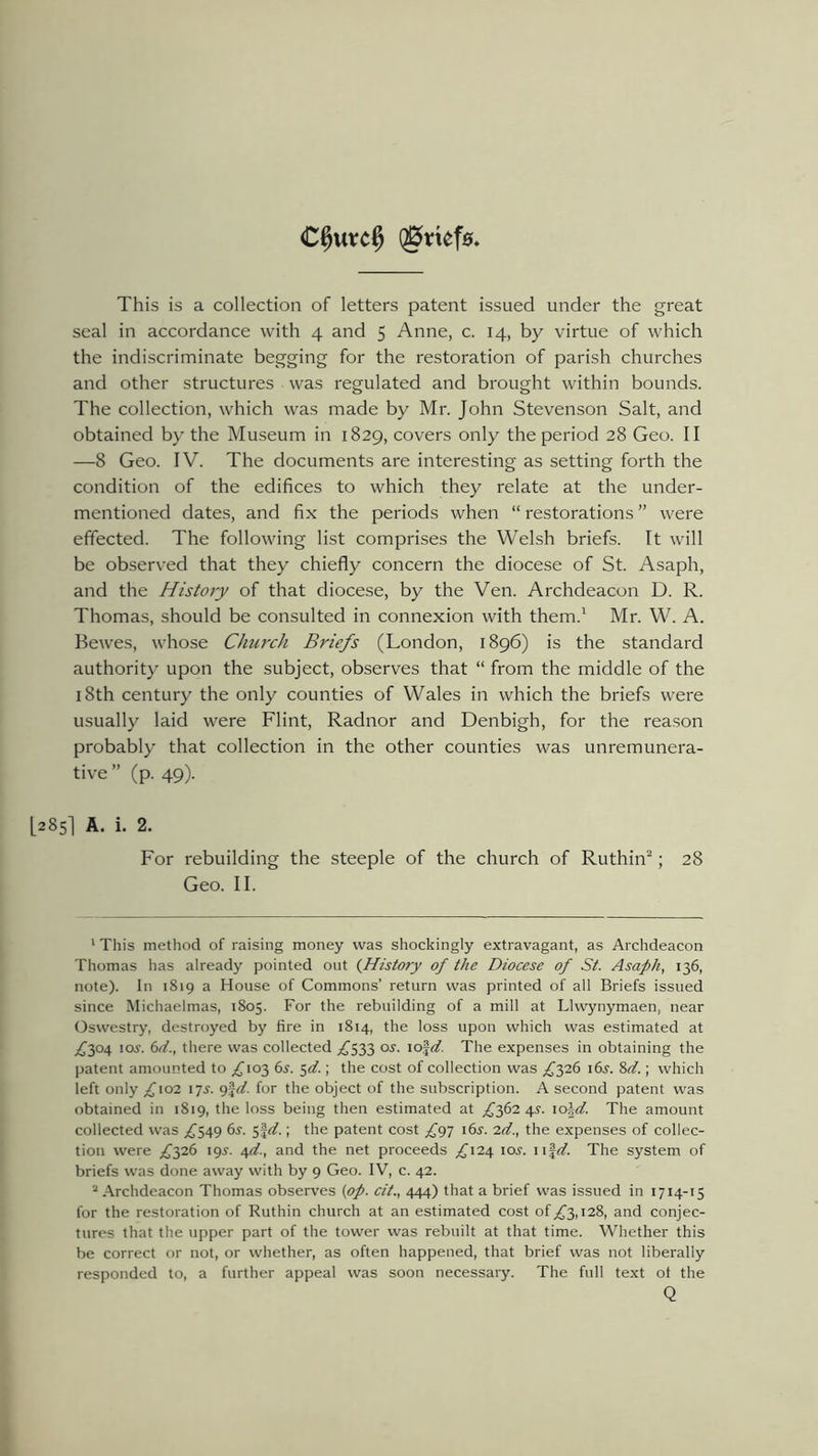€§urrc$ QEfttefa This is a collection of letters patent issued under the great seal in accordance with 4 and 5 Anne, c. 14, by virtue of which the indiscriminate begging for the restoration of parish churches and other structures was regulated and brought within bounds. The collection, which was made by Mr. John Stevenson Salt, and obtained by the Museum in 1829, covers only the period 28 Geo. II —8 Geo. IV. The documents are interesting as setting forth the condition of the edifices to which they relate at the under- mentioned dates, and fix the periods when “ restorations ” were effected. The following list comprises the Welsh briefs. It will be observed that they chiefly concern the diocese of St. Asaph, and the History of that diocese, by the Ven. Archdeacon D. R. Thomas, should be consulted in connexion with them.1 Mr. W. A. Bewes, whose Church Briefs (London, 1896) is the standard authority upon the subject, observes that “ from the middle of the 18th century the only counties of Wales in which the briefs were usually laid were Flint, Radnor and Denbigh, for the reason probably that collection in the other counties was unremunera- tive ” (p. 49). [285I A. i- 2- For rebuilding the steeple of the church of Ruthin2; 28 Geo. II. 1 This method of raising money was shockingly extravagant, as Archdeacon Thomas lias already pointed out (History of the Diocese of St. Asaph, 136, note). In 1819 a House of Commons’ return was printed of all Briefs issued since Michaelmas, 1805. For the rebuilding of a mill at Llwynymaen, near Oswestry, destroyed by fire in 1814, the loss upon which was estimated at ^304 105. 64., there was collected £533 os. io§4. The expenses in obtaining the patent amounted to ^103 6s. 54.; the cost of collection was ^326 i6j. 84.; which left only £102 17s. 9|4. for the object of the subscription. A second patent was obtained in 1819, the loss being then estimated at ^362 4^. ioJ4. The amount collected was ^549 6s. 5f4.; the patent cost £97 i6j. 24., the expenses of collec- tion were £326 195. 44., and the net proceeds ^124 ioj. uf4. The system of briefs was done away with by 9 Geo. IV, c. 42. 2 Archdeacon Thomas observes (op. cit., 444) that a brief was issued in 1714-15 for the restoration of Ruthin church at an estimated cost of ^3,128, and conjec- tures that the upper part of the tower was rebuilt at that time. Whether this be correct or not, or whether, as often happened, that brief was not liberally responded to, a further appeal was soon necessary. The full text ol the Q