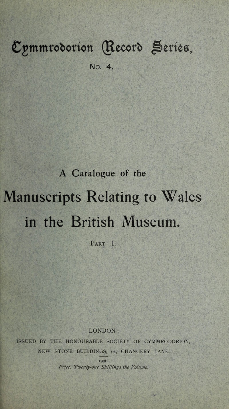 CjJtnmroborion (Record Jkriee, No. 4. A Catalogue of the Manuscripts Relating to Wales in the British Museum. Part I. LONDON: ISSUED BY THE HONOURABLE SOCIETY OF CYMMRODORION, NEW STONE BUILDINGS, 64, CHANCERY LANE. 1900. Price, Twenty-one Shillings the Volume.
