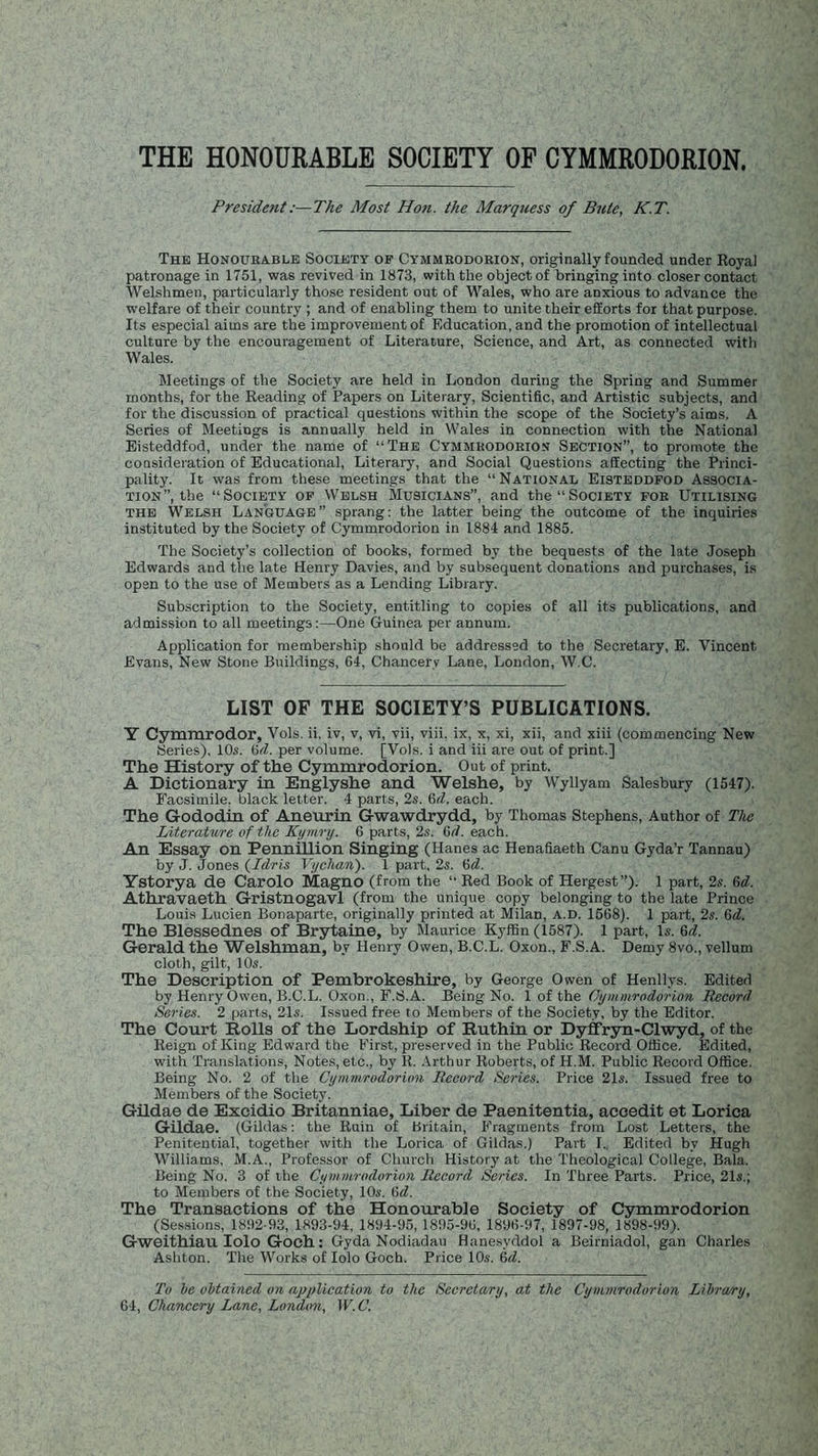 THE HONOURABLE SOCIETY OF CYMMRODORION. Preside?it:—The Most Hon. the Marquess of Bute, K.T. The Honourable Society of Cymmrodorion, originally founded under Royal patronage in 1751, was revived in 1873, with the object of bringing into closer contact Welshmen, particularly those resident out of Wales, who are anxious to advance the welfare of their country ; and of enabling them to unite their efforts for that purpose. Its especial aims are the improvement of Education, and the promotion of intellectual culture by the encouragement of Literature, Science, and Art, as connected with Wales. Meetings of the Society are held in London during the Spring and Summer months, for the Reading of Papers on Literary, Scientific, and Artistic subjects, and for the discussion of practical questions within the scope of the Society’s aims. A Series of Meetings is annually held in Wales in connection with the National Eisteddfod, under the name of “The Cymmrodorion Section”, to promote the consideration of Educational, Literary, and Social Questions afEecting the Princi- pality. It was from these meetings that the “National Eisteddfod Associa- tion”, the “Society of Welsh Musicians”, and the “Society for Utilising the Welsh Language” sprang: the latter being the outcome of the inquiries instituted by the Society of Cymmrodorion in 1884 and 1885. The Society’s collection of books, formed by the bequests of the late Joseph Edwards and the late Henry Davies, and by subsequent donations and purchases, is open to the use of Members as a Lending Library. Subscription to the Society, entitling to copies of all its publications, and admission to all meetings:—One Guinea per annum. Application for membership should be addressed to the Secretary, E. Vincent Evans, New Stone Buildings, 64, Chancery Lane, London, W.C. LIST OF THE SOCIETY’S PUBLICATIONS. Y Cymmrodor, Vols. ii, iv, v, vi, vii, viii, ix, x, xi, xii, and xiii (commencing New Series). 10s. 6d. per volume. [Vols. i and iii are out of print.] The History of the Cymmrodorion. Out of print. A Dictionary in Englyshe and Welshe, by Wyllyam Salesbury (1547). Facsimile, black letter. 4 parts, 2s. 6d. each. The Gododin of Aneurin Gwawdrydd, by Thomas Stephens, Author of The Literature of the Kymry. 6 parts, 2s. M. each. An Essay on Pennillion Singing (Hanes ac Henafiaeth Canu Gyda’r Tannau) by J. Jones (Idris Vychan). 1 part, 2s. (id. Ystorya de Carolo Magno (from the “ Red Book of Hergest”). 1 part, 2s. (id. Athravaeth Gristnogavl (from the unique copy belonging to the late Prince Louis Lucien Bonaparte, originally printed at Milan, a.d. 1568). 1 part, 2s. 6d. The Blessednes of Brytaine, by Maurice Kyffin (1587). 1 part, Is. 6<1. Gerald the Welshman, by Henry Owen, B.C.L. Oxon., F.S.A. Demy 8vo., vellum cloth, gilt, 10s. The Description of Pembrokeshire, by George Owen of Henllys. Edited by Henry Owen, B.C.L. Oxon., F.S.A. Being No. 1 of the Cymmrodorion Record Series. 2 parts, 21s. Issued free to Members of the Society, by the Editor. The Court Rolls of the Lordship of Ruthin or Dyffryn-Clwyd, of the Reign of King Edward the First, preserved in the Public Record Office. Edited, with Translations, Notes, etc., by II. Arthur Roberts, of H.M. Public Record Office. Being No. 2 of the Cymmrodorion Record Series. Price 21s. Issued free to Members of the Society. Gildae de Excidio Britanniae, Liber de Paenitentia, aceedit et Lorica Gildae. (Gildas: the Ruin of Britain, Fragments from Lost Letters, the Penitential, together with the Lorica of Gildas.) Part I.. Edited by Hugh Williams, M.A., Professor of Church History at the Theological College, Bala. Being No. 3 of the Cymmrodorion Record Series. In Three Parts. Price, 21s.; to Members of the Society, 10s. 6d. The Transactions of the Honourable Society of Cymmrodorion (Sessions, 1892-93, 1893-94, 1894-95, 1895-96, 1896-97, 1897-98, 1898-99). Gweithiau Iolo Goch: Gyda Nodiadau Hanesyddol a Beirniadol, gan Charles Ashton. The Works of Iolo Goch. Price 10s. 6d. To be obtained on application to the Secretary, at the Cymmrodorion Libra/ry, 64, Chancery Lane, London, IF. C.