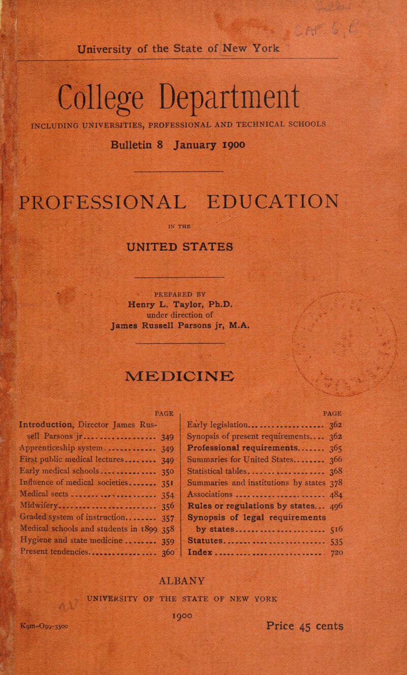 College Department INCLUDING UNIVERSITIES, PROFESSIONAL AND TECHNICAL SCHOOLS Bulletin 8 January 1900 PROFESSIONAL EDUCATION IN THE UNITED STATES PREPARED BY Henry L. Taylor, Ph.D. under direction of James Russell Parsons jr, M.A. MEDICINE -- -.jf . / V- . V ... ' . -s • U- . •W. l PAGE Introduction, Director James Rus- sell Parsons jr 349 •Apprenticeship system 349 First public medical lectures 349 Early medical schools 350 Influence of medical societies 351 Medical sects , 354 Midwifery 356 Graded system of instruction 357 Medical schools and students in 1899 358 Hygiene and state medicine .... 359 Present tendencies 360 PAGE Early legislation... 362 Synopsis of present requirements 362 Professional requirements 365 Summaries for United States........ 366 Statistical tables................... 368 Summaries and institutions by states 378 Associations 484 Rules or regulations by states... 496 Synopsis of legal requirements by states 516 Statutes.... 535 Index .i........ 720 m . ALBANY UNIVERSITY OF THE STATE OF NEW YORK I9OO Kgm-Ogg-3500 Price 45 cents