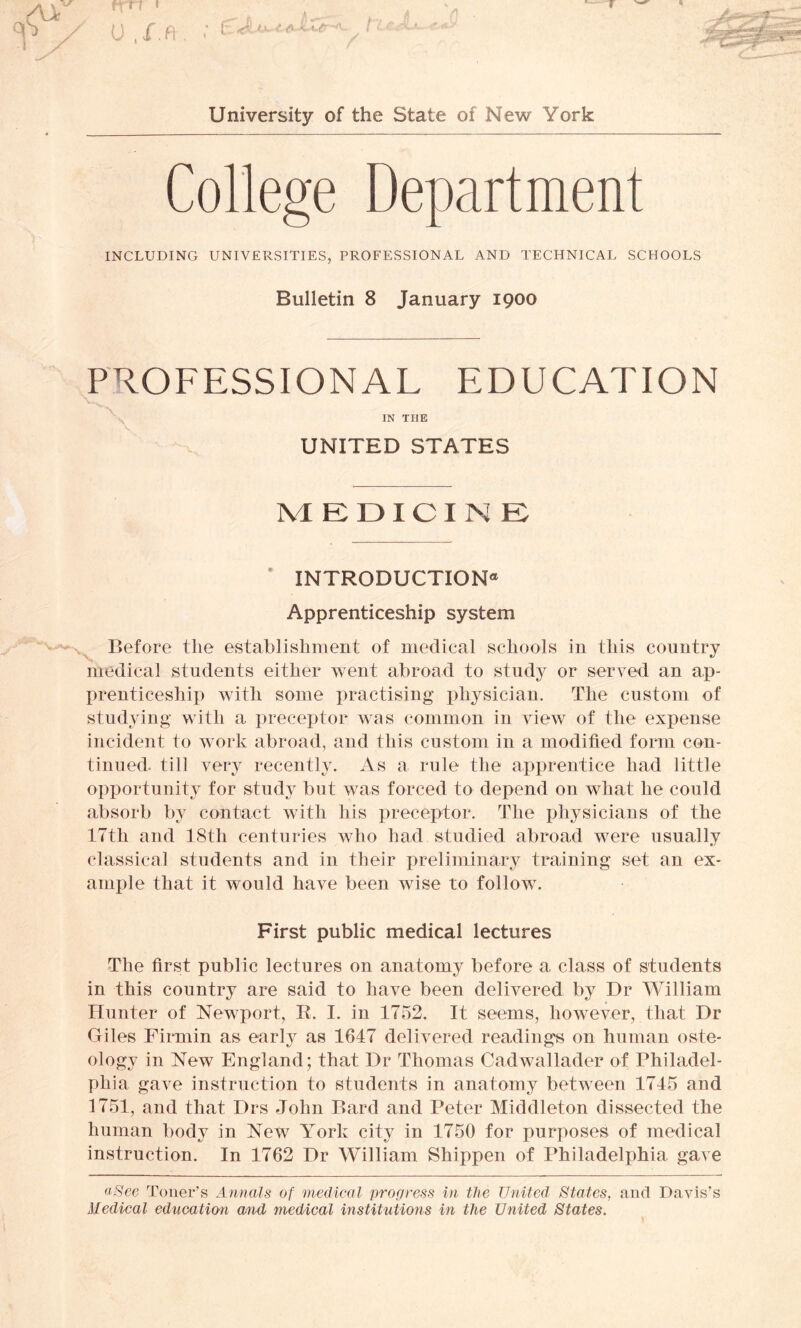 College Department INCLUDING UNIVERSITIES, PROFESSIONAL AND TECHNICAL SCHOOLS Bulletin 8 January 1900 PROFESSIONAL EDUCATION IN TEIE \ UNITED STATES Pvl EDICI N E * INTRODUCTION® Apprenticeship system Before the establishment of medical schools in this country medical students either went abroad to study or served an ap- prenticeship with some practising physician. The custom of studying with a preceptor was common in view of the expense incident to work abroad, and this custom in a modified form con- tinued- till very recently. As a rule the apprentice had little opportunity for study but was forced to depend on what he could absorb by contact with his preceptor. The physicians of the 17th and 38th centuries who had studied abroad were usually classical students and in their preliminary training set an ex- ample that it would have been wise to follow. First public medical lectures The first public lectures on anatomy before a class of students in this country are said to have been delivered by Dr William Hunter of Newport, R. I. in 1752. It seems, however, that Dr Giles Firmin as early as 1647 delivered readings on human oste- ology in New England; that Dr Thomas Cadwallader of Philadel- phia gave instruction to students in anatomy between 1745 and 1751, and that Drs John Bard and Peter Middleton dissected the human body in New York city in 1750 for purposes of medical instruction. In 1762 Dr William Shippen of Philadelphia gave aSee Toner’s Annals of medical progress in the United States, and Davis’s Medical education mid medical institutions in the United States.