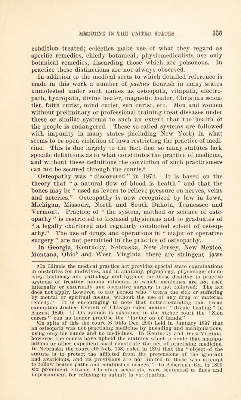 condition treated; eclectics make use of what they regard as specific remedies, chiefly botanical; physiomedicalists use only botanical remedies, discarding those which are poisonous. In practice these distinctions are not always observed. In addition to the medical sects to which detailed reference is made in this work a number of pathies flourish in many states unmolested under such names as osteopath, vitapath, electro- path, hydropath, divine healer, magnetic healer, Christian scien- tist, faith curist, mind curist, sun curist, etc. Men and women without preliminary or professional training treat diseases under these or similar systems to such an extent that the health of the people is endangered. These so-called systems are followed with impunity in many states (including New York) in what seems to be open violation of laws restricting the practice of medi- cine. This is due largely to the fact that so many statutes lack specific definitions as to what constitutes the practice of medicine, and without these definitions the conviction of such practitioners can not be secured through the courts.® Osteopathy was “ discovered ” in 1874. It is based on the theory that “ a natural flow of blood is health ” and that the bones may be “ used as levers to relieve pressure on nerves, veins and arteries.’7 Osteopathy is now recognized by law in Iowa, Michigan, Missouri, North and South Dakota, Tennessee and Vermont. Practice of “ the system, method or science of oste- opathy ” is restricted to licensed physicians and to graduates of “ a legally chartered and regularly conducted school of osteop- athy.” The use of drugs and operations in “ major or operative surgery ” are not permitted in the practice of osteopathy. In Georgia, Kentucky, Nebraska, New Jersey, New Mexico, Montana, Ohio& and West Virginia there are stringent laws a In Illinois the medical practice act provides special state examinations in obstetrics for midwives, and in anatomy, physiology, physiologic chem- istry, histology and pathology and hygiene for those desiring to practise systems of treating human ailments in which medicines are not used internally or externally and operative surgery is not followed. The act does not apply, however, to any person who “ treats the sick or suffering by mental or spiritual means, without the use of any drug or material remedy.” It is encouraging to note that notwithstanding this broad exemption Justice Everett of Chicago ruled against “ divine healing ” in August 1890. If his opinion is sustained in the higher court the “ Zion curers ” can no longer practise the “ laying on of hands.” bln spite of this the court (6 Ohio Dec. 296) held in January 1897 that an osteopath was not practising medicine by kneading and manipulations, using only his hands and no medicines. In Kentucky and West Virginia, however, the courts have upheld the statutes which provide that manipu- lations or other expedient shall constitute the act of practising medicine. In Nebraska the court (40 Neb. 158) ruled in 1894 that the “ object of the statute is to protect the afflicted from the pretensions of the ignorant and avaricious, and its provisions are not limited to those who attempt to follow beaten paths and established usages.” In Americus, Ga. in 1899 six prominent citizens, Christian scientists, were sentenced to fines and imprisonment for refusing to submit to vaccination.